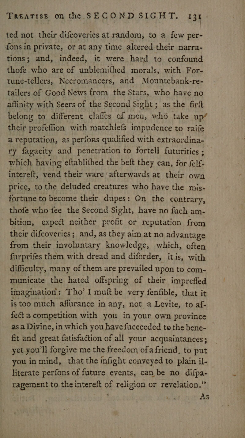 ted not their difcoveries at random, to a few per- fons in private, or at any time altered their narra- tions; and, indeed, it were hard to confound thofe who are of unblemifhed morals, with For- tune-tellers, Necromancers, and Mountebank-re- tailers of Good News from the Stars, who have no affinity with Seers of the Second Sight; as the firft belong to different claffes of men, who take up’ their profeflion with matchlefs impudence to raife a reputation, as perfons qualified with extraordina- ry fagacity and penetration to fortell futurities ; which having eftablifhed the beft they can, for felf- intereft, vend their ware ‘afterwards at their own price, tothe deluded creatures who have the mis- fortune to become their dupes: On the contrary, thofe who fee the Second Sight, have no fuch am- bition, expect neither profit or reputation from their difcoveries; and, as they aim at no advantage from their involuntary knowledge, which, often furprifes them with dread and diforder, itis, with difficulty, many of them are prevailed upon to com- municate the hated offspring of their imprefled imagination : : Tho’ I mult be very fenfible, that it is too much affurance in any, not a Levite, to af- fect a competition with you in your own province as a Divine, in which you have fucceeded to the bene- fit and great fatisfaction of all your acquaintances; yet you'll forgive me the freedom ofafriend, to put you in mind, that the infight conveyed to plain il- literate perfons of future events, can be no difpa- ragement to the intereft of religion or revelation.” As