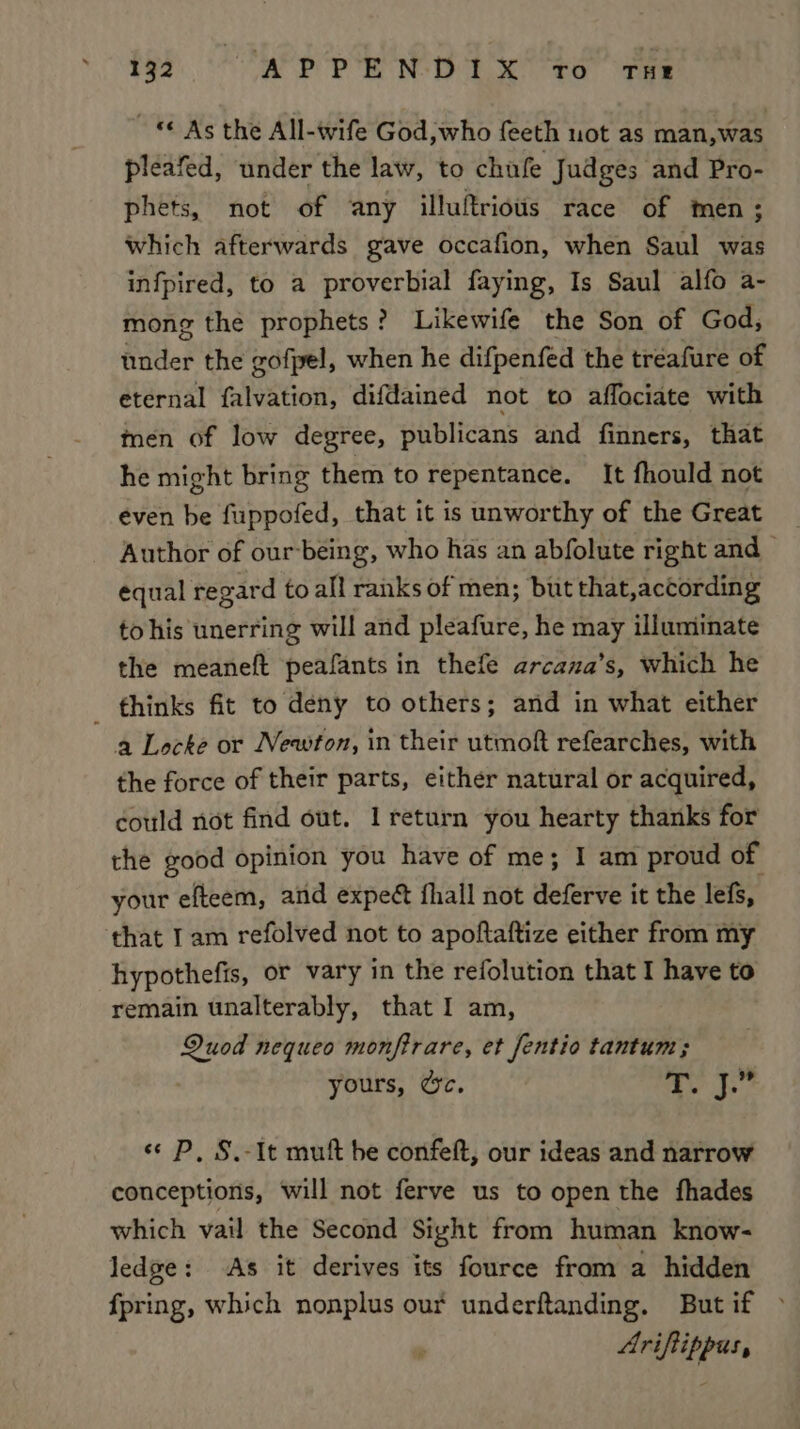 teh. RP pr eae ee ee © As the All-wife God,who feeth uot as man,was pleafed, under the law, to chufe Judges and Pro- phets, not of any illuftriows race of men; which afterwards gave occafion, when Saul was infpired, to a proverbial faying, Is Saul alfo a- mong the prophets? Likewife the Son of God, under the gofpel, when he difpenfed the treafure of eternal falvation, difdained not to affociate with men of low degree, publicans and finners, that he might bring them to repentance. It fhould not even be fuppofed, that it is unworthy of the Great Author of our-being, who has an abfolute right and — equal regard to all ranks of men; but that,according to his unerring will and pleafure, he may illuminate the meaneft peafants in thefe arcana’s, which he thinks fit to deny to others; and in what either a Locke or Neawfon, in their utmoft refearches, with the force of their parts, either natural or acquired, could not find out. I return you hearty thanks for the good opinion you have of me; I am proud of your efteem, and expe fhall not deferve it the lefs, that Iam refolved not to apoftaftize either from my hypothefis, or vary in the refolution that I have to remain unalterably, that I am, Quod nequeo monfirare, et fentio tantum; yours, %c. ae js se P, S.-It mult he confeft, our ideas and narrow conceptions, will not ferve us to open the fhades which vail the Second Sight from human know- ledge: As it derives its fource from a hidden fpring, which nonplus our underftanding. But if Ariftippus,