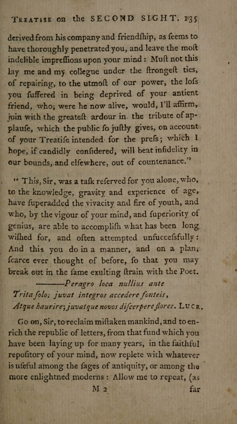 derived from his company and friendfhip, as feems to have thoroughly penetrated you, and leave the molt indelible impreffions upon your mind: Muft not this lay me and my collegue under. the ftrongeft ties, _of repairing, to the utmoft of our power, the lofs you fuffered in being deprived of your antient friend, who; were he now alive, would, I’ll afhrm,. join with the greateft ardour in. the tribute of ap- plaufe, which the public fo juftly gives, on account. of your Treatife intended: for the prefs; which I hope, if candidly confidered, will beat infidelity in - our bounds,.and elfewhere, out of countenance.” This, Sir, was a tafk referved for you alone, who, to the knowledge, gravity and experience of ages have fuperadded the vivacity and fire of youth, and who, by the vigour of your mind, and fuperiority of genius, are able to accomplifh what has been long. wilhed for, and often attempted unfuccefsfully : _ And this you doina manner, and on a plan; fcarce ever thought of before, fo that you may break out in the fame exulting {train with the Poet. Peragro loca nullius ante Trita folo; juvat integros accedere fonteis, Atque haurire; juvatque novos difcerpere flores. LuCR, Go en, Sir, toreclaim miftaken mankind, and toen- _rich the republic of letters, from that fund which you have been laying up for many years, in the faithful _ repofitory of your mind, now replete with whatever _ isufeful among the fages of antiquity, or among the - more enlightned moderns : Allow me to repeat, (as M 2 | far