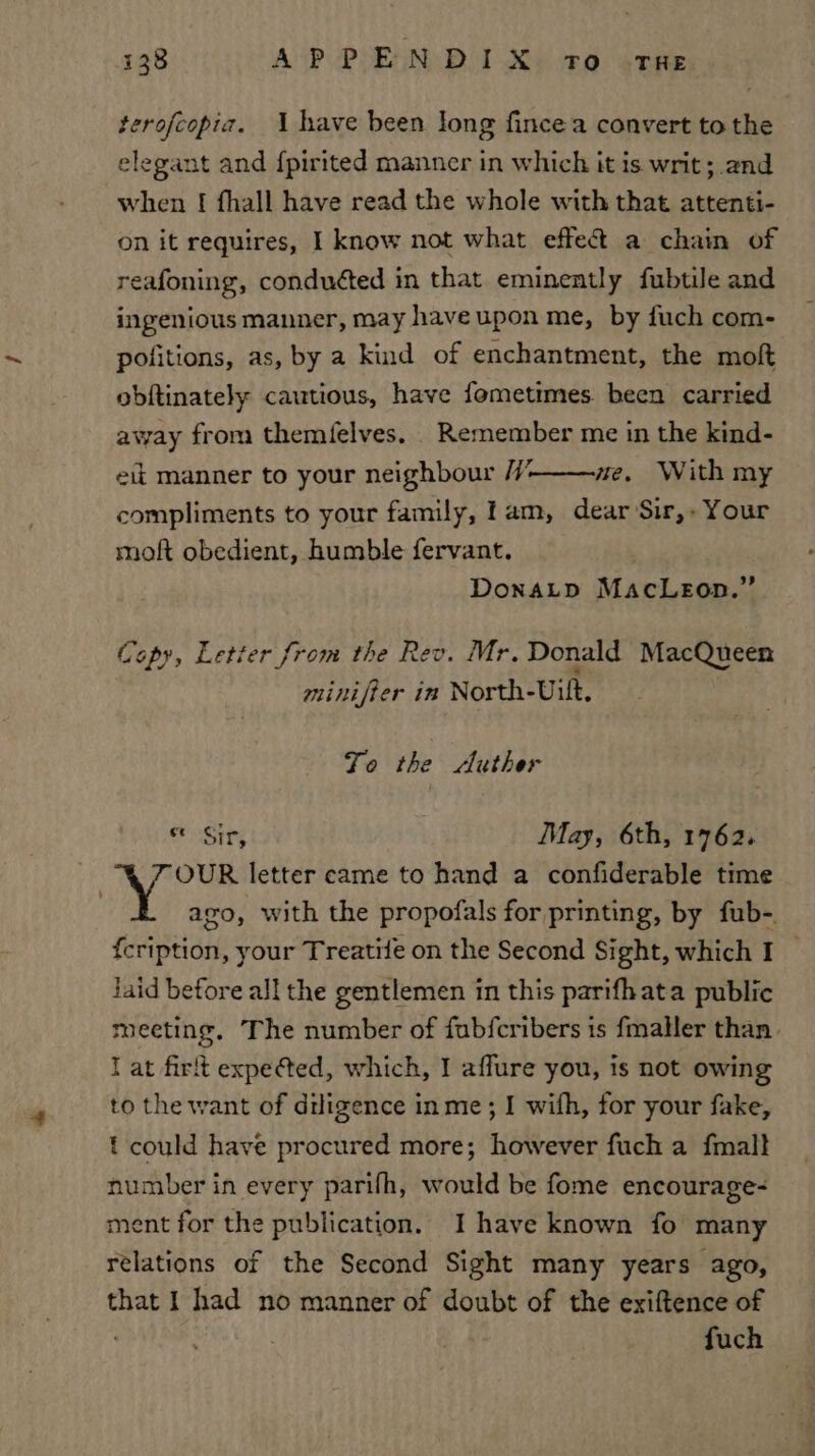 terofcopia. 1 have been long fincea convert to the elegant and {pirited manner in which it is writ; and when [| fhall have read the whole with that attenti- on it requires, I know not what effet a chain of reafoning, conduéted in that eminently fubtile and ingenious manner, may have upon me, by fuch com- pofitions, as, by a kind of enchantment, the moft obftinately cautious, have femetimes. been carried away from themfelves. Remember me in the kind- eit manner to your neighbour /7/’ we, With my compliments to your family, lam, dear Sir,- Your molt obedient, humble fervant. DonaLp MacLeon.” Copy, Letter from the Rev. Mr. Donald MacQueen minifter in North-Uult, Jo the luther * Sir, May, 6th, 1762. VY OUR letter came to hand a confiderable time : ago, with the propofals for printing, by fub-. {cription, your Treatife on the Second Sight, which I — jaid before all the gentlemen in this parifhata public meeting. The number of fubfcribers 1s fmaller than I at firit expected, which, I affure you, is not owing to the want of diligence in me; I wifh, for your fake, t could have procured more; however fuch a fmall number in every parifh, would be fome encourage- ent for the publication. I have known fo many relations of the Second Sight many years ago, that I had no manner of doubt of the exiftence of fuch