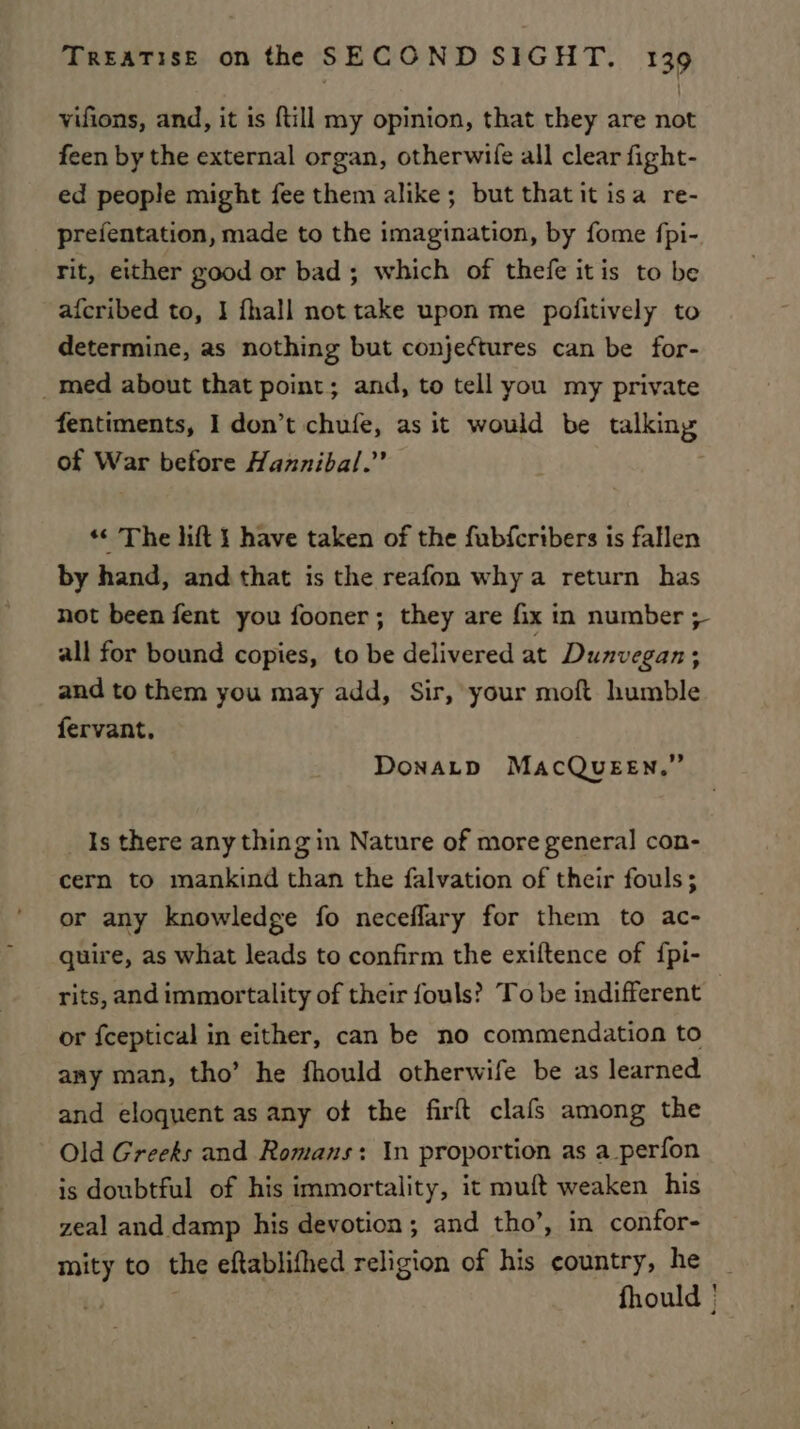 vifions, and, it is ftill my opinion, that they are not feen by the external organ, otherwife all clear fight- ed people might fee them alike; but thatit isa re- prefentation, made to the imagination, by fome fpi- rit, either good or bad; which of thefe itis to be afcribed to, I fhall not take upon me pofitively to determine, as nothing but conjectures can be for- _med about that point; and, to tell you my private fentiments, I don’t chufe, as it would be talking of War before Hannibal.” *¢ The lift } have taken of the fubferibers is fallen by hand, and that is the reafon why a return has not been fent you fooner; they are fix in number + all for bound copies, to be delivered at Dunvegan; and to them you may add, Sir, your moft humble fervant, Donatp MacQueen.” Is there any thing in Nature of more general con- cern to mankind than the falvation of their fouls; or any knowledge fo neceflary for them to ac- quire, as what leads to confirm the exiftence of {pi- rits, and immortality of their fouls? To be indifferent or fceptical in either, can be no commendation to any man, tho’ he fhould otherwife be as learned and eloquent as any of the firft clafs among the Old Greeks and Romans: In proportion as a perfon is doubtful of his immortality, it muft weaken his zeal and damp his devotion; and tho’, in confor- mity to the eftablifhed religion of his country, he _ fhould |