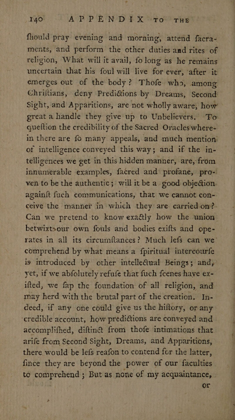 e 140 APPENDIX TO THE fhould pray evening and morning, attend facra- ments, and perform the other duties and rites of religion, What will it avail, folong as he remains uncertain that his foul will live for ever, ‘after it emerges out of the body? Thofe who, among: Chrittians, deny Predi@ions by Dreams, Second’ Sight, and Apparitions, are not wholly aware, how queftion the credibility of the Sacred Oracles‘where- in there are fo many appeals, and much mention: ot intelligence conveyed this way; and if the in- telligences we get in this hidden manner, are, from innumerable examples, facred and profane, pro- ven to be the authentic; will it be a good objection. againit fuch communications, that we cannot con- ceive the manner in which they are carried on?. Can we pretend to know exaétly how the union betwixtsour own fouls and bodies exifts and ope- comprehend by what means a fpiritual intercourfe is introduced by other intelleftual Beings; and, yet, if we abfolutely refufe that fuch feenes have ex- ifted, we fap the foundation of all religion, and may herd with the brutal part of the creation. In- deed, if any one could give us the hiftory, or any ‘credible account, how prediaions are conveyed and accomplifhed, diftinét from thofe intimations that arife from Second Sight, Dreams, and Apparitions, there would be lefs reafon to contend for the latter, fince they are beyond the power of our faculties or
