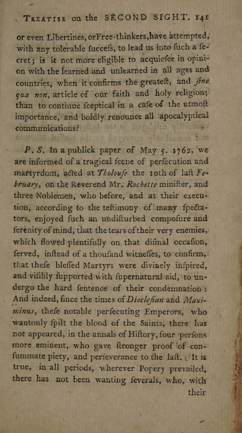 . Treattse on the SECOND SIGHT. rgr | or even Libertines, orFree-thinkers, have attempted, . with any tolerable fuccefs, to lead us into fuch a fe- cret; is if not more eligible to acquiefée in opini- on with the learned and unlearned in all ages and countries, when it'confirms the greate®; and /ixe gua non, article of our faith and holy religion; than to continue fceptical in a cafe of the utmoft importance, and boldly: renounce all ‘apocalyptic communications? “ P. s. In Sudsatt bes cies of May 5. 5762, we are informed of a tragical feene of perfecution and martyrdom, acted at Téo/oufe the 1oth of laft Fe- bruary, onthe Reverend Mr. Rochette minifter, and three Noblemen, who before, and at their execu-. tion, according to the teftimony. of many fpeéta- tors, enjoyed fuch an undifturbed compofure and ferenity of mind, that the tears of their very enemies, which flowed plentifully on. that difmal occafion, ferved, inftead of a thoufand witnefles, to confirm,’ that thefe blefled Martyrs were divinely infpired, and vifibly fupported with fupernatural aid, to un- dergo the hard fentence' of their condemnation’: And indeed, fince the times of Disclefian and Maxi- Hints thefe notable perfecuting Emperors, who wantonly fpilt the blood of the Saints, there has not appeared, in the annals of Hiftory, four perfons more eminent, who gave ftronger proof ‘of con- fummate piety, and perfeverance to the Jaft. ¢! It is true, in all periods, wherever Popery prevailed, there has not been wanting feverals, who, with . their