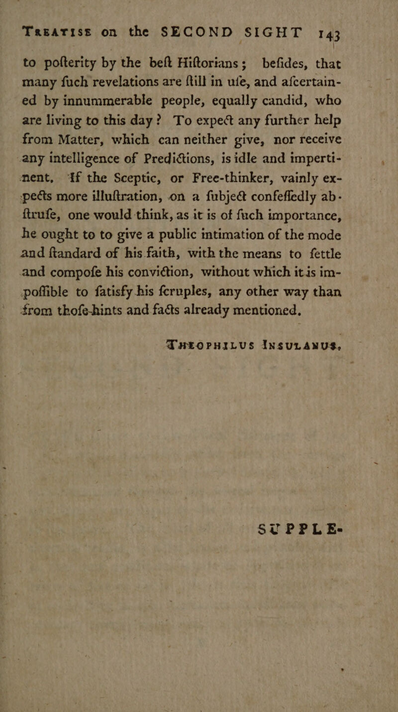 to pofterity by the beft Hiftorians; befides, that many fuch revelations are {till in ule, and afcertain- ed by innummerable people, equally candid, who are living to this day? To expect any further help from Matter, which can neither give, nor receive any intelligence of Predictions, is idle and impertt- ment, ‘If the Sceptic, or Free-thinker, vainly ex- pects more illuftration, on a fubjeét confefledly ab- ftrufe, one would think, as it is of fuch importance, he ought to to give a public intimation of the mode and ftandard of his faith, with the means to fettle and compofe his convittion, without which itis im- poffible to fatisfy his feruples, any other way than from thofe-hints and facts already mentioned, THEOPHILUS INSULANUS, SUPPLE-