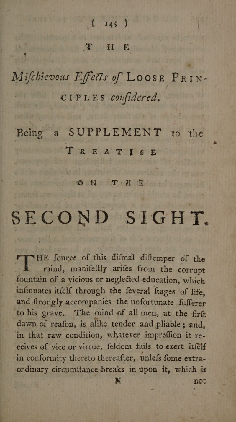 CIPLES confidered. Being a SUPPLEMENT to the HE fource of this difmal dikemper of the mind, manifeltly arifes from the corrupt fountain of a vicious or neglected education, which sanryates itfelf through the feveral Rages of life, and ftrongly accompanies the area be fufferer tohis grave. The mind of all men, at the firh dawn of reafon, is alike tender and pliable ; and, in that raw condition, whatever impreflion it re- eeives of vice or virtue, feldom fails to exert itfélf -in conformity thereto thereafter, unlefs fome extra- ordinary circumitance breaks in upon it, which is N not ~ ~