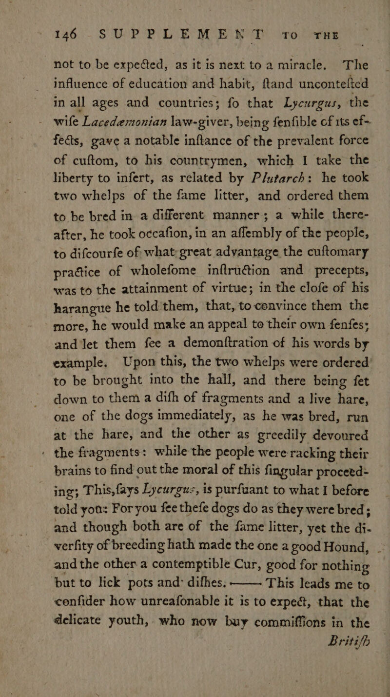 not to be expected, as it is next toa miracle. The influence of education and habit, ftand uncontefted in all ages and countries; fo that Lycurgus, the - wile Lacedemonian law-giver, being fenfible of its ef-. fects, gave a notable inftance of the prevalent force of cuftom, to his countrymen, which I take the liberty to infert, as related by Plutarch: he took two whelps of the fame litter, and ordered them to be bred in a different manner; a while there- after, he took occafion, in an aflembly of the people, to difcourfe of what great advantage the cuftomary practice of wholefome inftru@tion and precepts, was to the attainment of virtue; in the clofe of his harangue he told them, that, to convince them the more, he would make an appeal to their own fenfes: and ‘let them fee a demonttration of his words by example. Upon this, the two whelps were ordered’ to be brought into the hall, and there being fet down to them a difh of fragments and a live hare, one of the dogs immediately, as he was bred, run at the hare, and the other as greedily devoured : the fragments: while the people were racking their brains to find out the moral of this fingular procetd- ing; This, fays Lycurgu:, is purfuant to what I before told you: For you fee thefe dogs do as they were bred; and though both are of the fame litter, yet the di- -verfity of breeding hath made the one a good Hound, and the other a contemptible Cur, good for nothing ‘but to lick pots and: difhes. This leads me to confider how unreafonable it is to expe&amp;, that the delicate youth, who now buy commiffions in the Briti/h