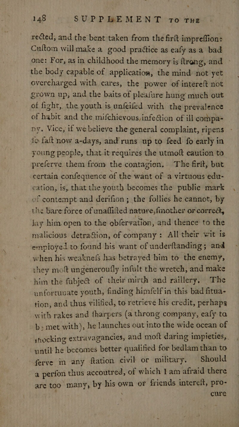 rected, and the bent taken from the firft impreffion: Cultom willmake a good praétice as eafy asa bad one: For, as in childhood the memory is ftreng, and the body capable of application, the mind not yet overcharged with cares, the power of intereft not grown up, and the baits of pleafure hung’ much out of fight, the youth is unfeifed with the prevalence of habit and the mifchievous, infection of ill compa= ny. Vice, if webelieve the general complaint, ripens io faft now a-days, and runs up to feed fo early in young people, that-it requires the utmoft caution to preferve them from the contagion. The firlt, but certain confequence of the want of a virtuous edu- cation, is, that the youth becomes the public mark of contempt and derifion; the follies he cannot, by the. bare force of unafliited nature,fmother or correa, jay him. open to. the obfervation, and thence to the malicious detraStion, of company: All their wit is employed to found his want of underftanding; and when his weakne(fs has betrayed him to the enemy, they mof ungeneroufly infult the wretch, and make him the fabje@ of their mirth and raillery, The unfortunate youth, finding himfelf in this bad fitua- tion, and thus vilified, to retrieve his credit, perhaps with rakes and fharpers (a throng company, eafy ta b: met with), he launches out into the wide ocean of shocking extravagancies, and moft daring impieties,. until he becomes better qualified for bedlam than to ferve in any ftation civil or military. Should a perfon thus accoutred, of which I am afraid there are too many, by his own or friends intereit, pro- cure