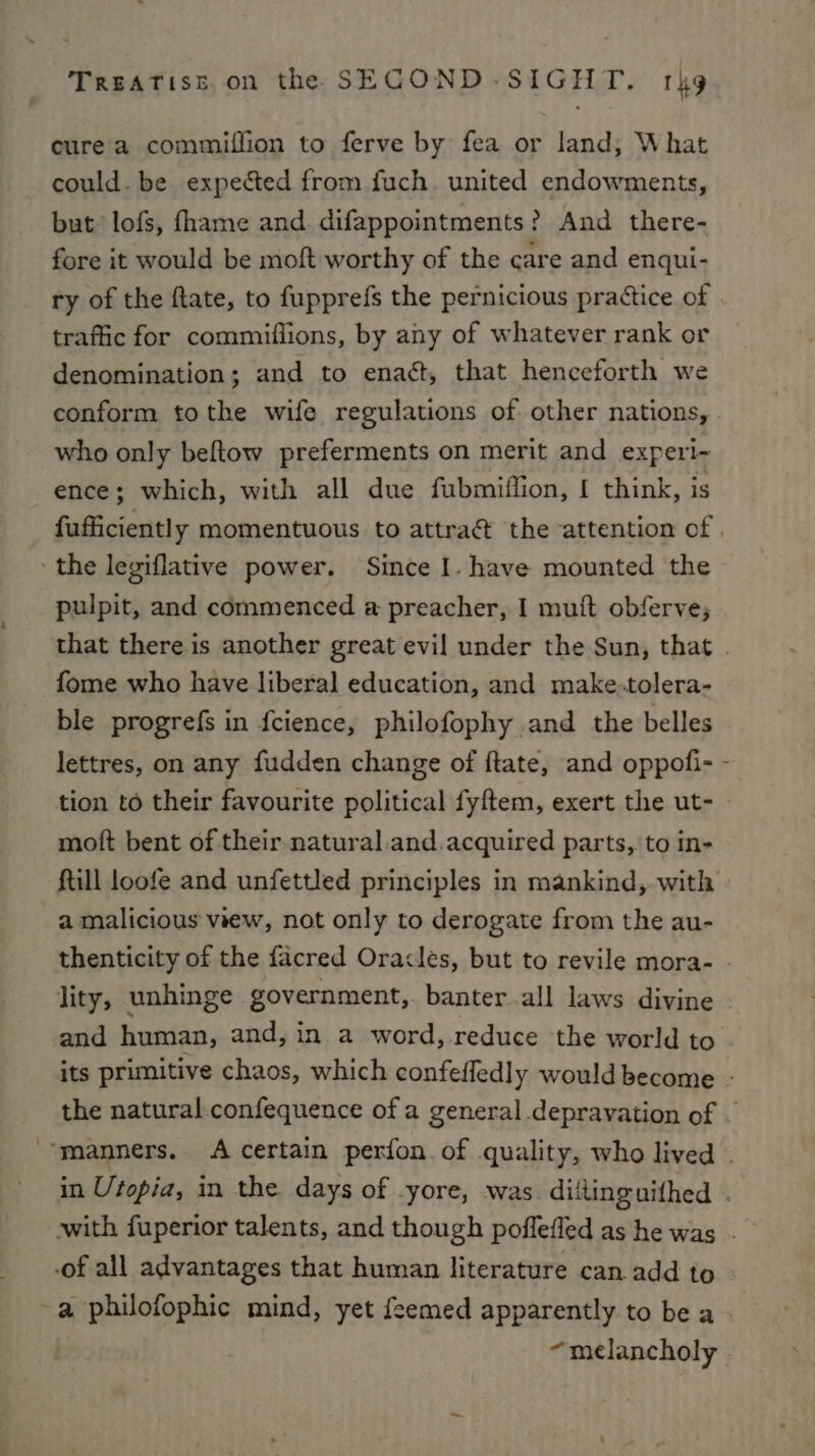 cure a commiffion to ferve by fea or land; What could. be expected from fuch united endowments, but lofs, fhame and difappointments? And there- fore it would be moft worthy of the care and enqui- ry of the ftate, to fupprefs the pernicious practice of traffic for commifiions, by any of whatever rank or denomination; and to enact, that henceforth we conform tothe wife regulations of other nations, who only beftow preferments on merit and experi- ence; which, with all due fubmiflion, [ think, is fufficiently momentuous to attraé the attention of . ‘the legiflative power. Since I. have mounted the pulpit, and commenced a preacher, I mutt obferve; that there is another great evil under the Sun, that . fome who have liberal education, and make.tolera- ble progrefs in fcience, philofophy and the belles lettres, on any fudden change of ftate, and oppofi- - tion to their favourite political fyftem, exert the ut- moft bent of their natural.and.acquired parts, to in- ftill loofe and unfettled principles in mankind, with a malicious view, not only to derogate from the au- thenticity of the facred Oracles, but to revile mora- - lity, unhinge government, banter all laws divine and human, and, in a word, reduce the world to . its primitive chaos, which confefledly would become - the natural. confequence of a general depravation of - manners. &lt;A certain perfon of quality, who lived . in Utopia, in the days of yore, was. diitinguithed . with fuperior talents, and though poflefled as he was . -of all advantages that human literature can. add to = apEepee mind, yet feemed apparently to be a “melancholy