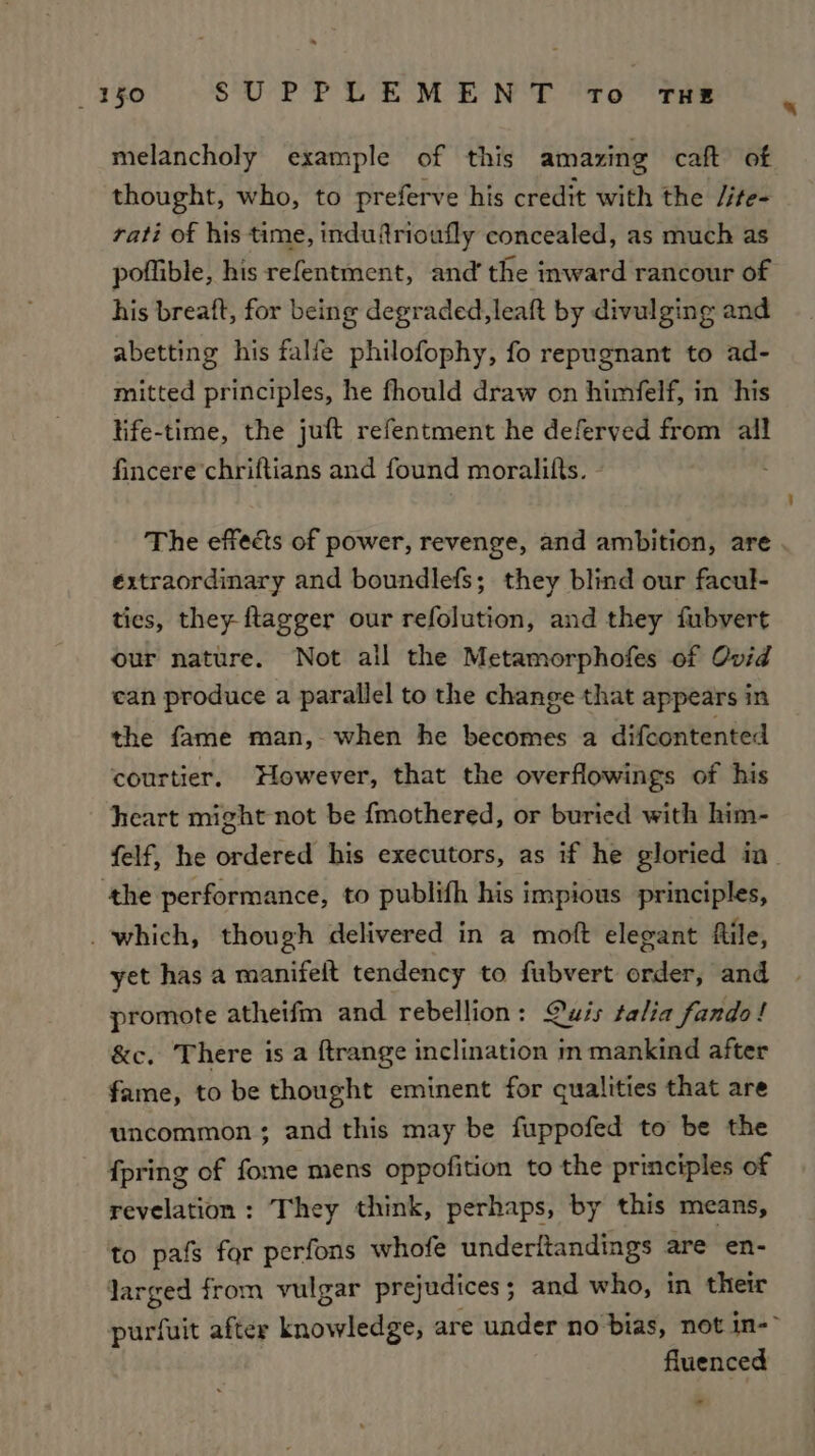 melancholy example of this amazing caft of thought, who, to preferve his credit with the Jite- rati of his time, induftrioufly concealed, as much as poflible, his refentment, and’ the inward rancour of his breaft, for being degraded, leaft by divulging and abetting his falfe philofophy, fo repugnant to ad- mitted principles, he fhould draw on himfelf, in his life-time, the juft refentment he deferved from all fincere chriftians and found moralifts. - : The effects of power, revenge, and ambition, are éxtraordinary and boundlefs; they blind our facul- ties, they ftagger our refolution, and they fubvert our nature. Not all the Metamorphofes of Ovid ean produce a parallel to the change that appears in the fame man, when he becomes a difcontented courtier. However, that the overflowings of his heart might not be {mothered, or buried with him- ‘the performance, to publifh his impious principles, _ which, though delivered in a moft elegant file, yet has a manifelt tendency to fubvert order, and promote atheifm and rebellion: Quis talia fando! &amp;c. There is a ftrange inclination in mankind after fame, to be thought eminent for qualities that are uncommon; and this may be fuppofed to be the {pring of fome mens oppofition to the principles of revelation : They think, perhaps, by this means, to pafs for perfons whofe underitandings are en- Jarged from vulgar prejudices ; ; and who, in their fluenced - 4