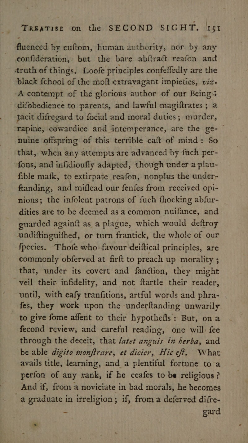 fluenced by cuftom, human authority, nor by any confideration, but the bare abjtract reafon and truth of things. Loofe principles confeffedly are the black fchool of the moft extravagant impieties, viz. A contempt of the glorious author of our Beings difebedience to parents, and lawful magiftrates ; a tacit difregard to focial and moral duties; murder, -‘rapine, cowardice and intemperance, are the ge- | nhuine offspring of this terrible caft of mind: So that, when any attempts are advanced by fuch per- fons, and infidioufly adapted, though under a plau- fible mafk, to extirpate reafon, nonplus the under- ftanding, and miflead our fenfes from received opi- nions; the infolent patrons of fuch fhocking abfur- dities are to be deemed as a common nuifance, and guarded again{it as a plague, which would deftroy undiftinguifhed, or turn frantick, the whole of our {pecies. Thofe who favour deiftical principles, are commonly obferved at firft to preach up morality ; that, under its covert and fan@ion, they might veil their infidelity, and not ftartle their reader, until, with eafy tranfitions, artful words and phra- fes, they work upon the -underftanding unwarily to give fome affent to their hypothefis: But, ona fecond review, and careful reading, one will: fee through the deceit, that /atet anguis in herba, and be able digito monftrare, et dicier, Hic eff. What avails title, learning, and _a plentiful fortune to a perfon of any rank, if he ceafes to be religious? And if, from a noviciate in bad morals, he becomes a graduate in irreligion; if, froma deferved difre- - gard