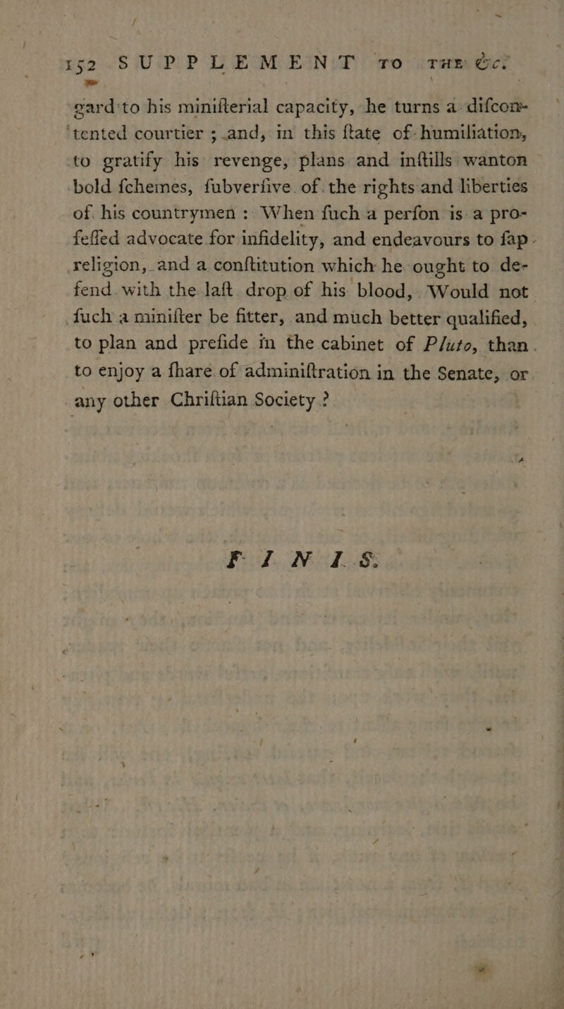 oat gard ‘to his minifterial capacity, he turns a. difcon- ‘tented courtier ;.and, in this ftate of- humiliation, to gratify his revenge, plans and initills wanton -bold fchemes, fubveriive. of the rights and liberties of. his countrymen : When fuch a perfon is. a pro- feffed advocate for infidelity, and endeavours to fap. religion, and a conftitution which he ought to de- fend with the laft drop of his blood, Would not fuch a minifter be fitter, and much better qualified, to plan and prefide in the cabinet of Pluto, than. to enjoy a fhare.of adminiftration in the Senate, or any other Chriftian Society? Fil. NALS: