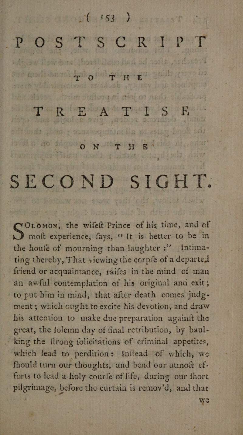 hx 15340 est: Di os cx babes ala a gh I | bathg ne : Pe Rilplow ep ep lg R ON oP ip £S 3 SECOND SIGHT. Oromon, the wifeft Prince of his time, and of moft experience, fays, “It is better to be in the houfe of mourning than laughter :” Intima- ting thereby, That viewing the corpfe of a departed friend or acquaintance, raifes in the mind of man an awful contemplation of his original ana exit; to put him in mind, that after death comes judg- ment; which ought. to excite his devotion, and draw his attention to make due preparation againit the great, the folemn day of final retribution, by baul- -king the ftrong folicitations of criminal appetites, which lead to perdition: Inftead. of which, we fhould turn our thoughts, and bend our utmoft ef- forts to lead a holy courfe of life, during our thort | pilgrimage, before the curtain is remov’d, and that ; we