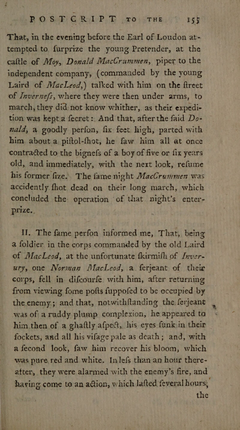 That, in the evening before the Earl of Loudon at- tempted to furprize the young Pretender, at the caftle of Moy, Donald MacCrummen, piper to the independent company, (commazded by the young Laird of MacLeod,) talked with him on the ftreet of Invernefs, where they were then under arms, to march, they did: not know whither, as their expedi- tion was kept a fecret:. And that, after the faid Do- wald, a goodly perfon, fix feet high, parted with him. about a piftol-fhot, he faw him all at once contracted to the bignefs of a boy of five or fix years old, and immediately, with the next look, refume his former fize. The fame night MacCrummen was accidently fhot dead on their long march, which _ concluded the operation of that night’s enter- prize.. II, The fame perfon informed me, That, being a foldier in the corps commanded by the old Laird of MacLeod, at the unfortunate fkirmifh of Jyver- ury, one Norman MacLeod, a ferjeant of their corps, fell in difcourfe with him, after returning from viewing fome pofts fuppofed to be occupied by the enemy; and that, notwithftanding the, ferjeant was of: aruddy plump complexion, heappeared ta « him.then of a ghaftly afpect, his eyes funkim their _ fockets, and all his vifage pale as death; and, with a fecond look, faw him recover his bloom, which was pure red and white. Inlefs than an hour there- after, they were alarmed with the enemy’s fire, and having come to an adion, which lafted {everal hours; the