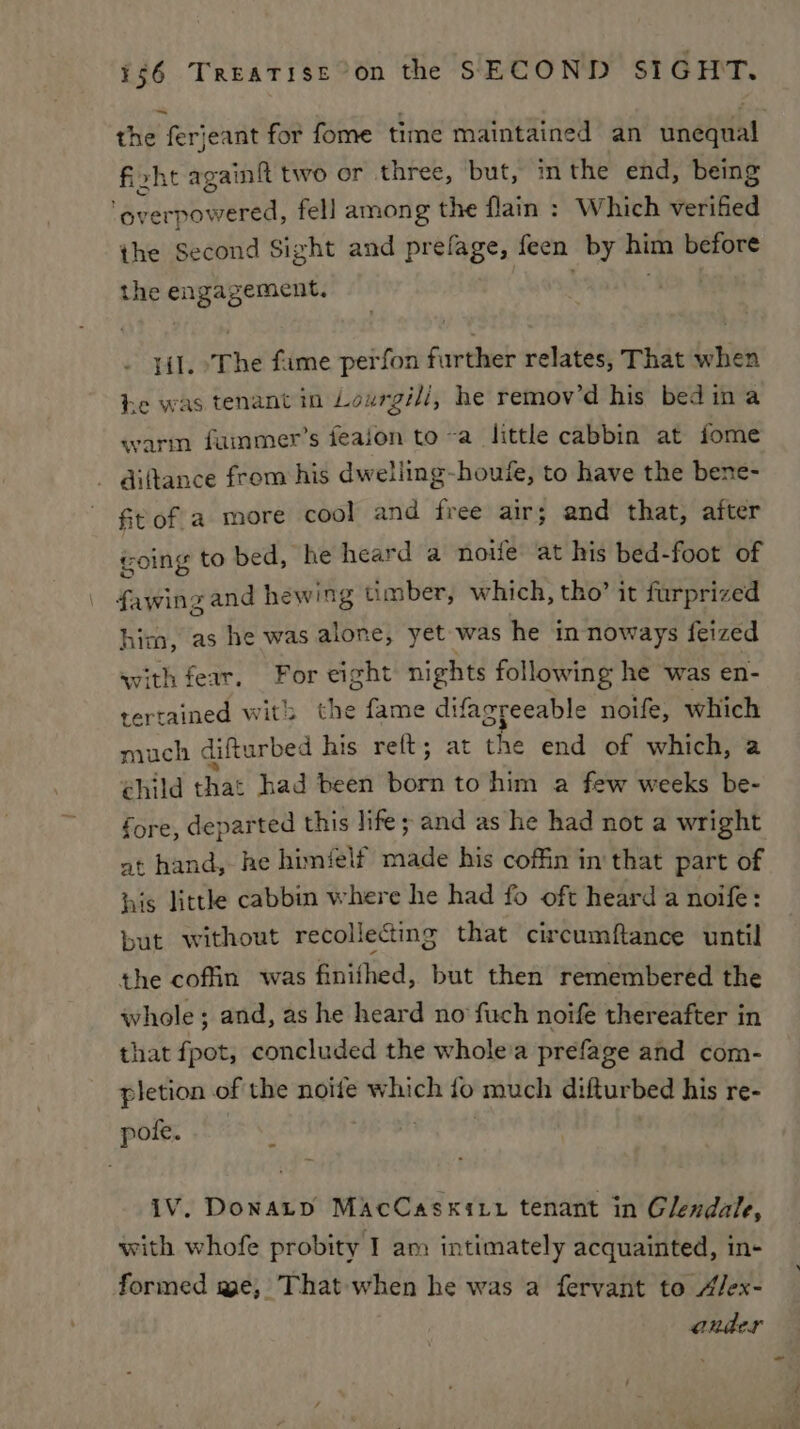 the ferjeant for fome time maintained an unequal fi. xht again{t two or three, but, inthe end, being ay erpowered, fell among the flain : Which verified the Second Sight and prefage, feen by him before the engagement. lil. ‘The fame perfon further relates, That when he was tenant in Lourgili, he remov’d his bed ina warm fammer’s feaion to~a little cabbin at fome diftance from his dwelling-houfe, to have the bene- ftof a more cool and free air; and that, after coing to bed, he heard a noife at his bed-foot of fawing and hewing timber, which, tho’ it furprized hica, as he was aiitey yet was he in noways feized with fear, For eight nights following he was en- tertained wit the fame difagreeable noife, which much difturbed his reft; at ms end of which, a child that had been born to him a few weeks be- fore, departed this life; and as he had not a wright at hand, he himéelf made his coffin in that part of his little cabbin where he had fo oft heard a noife: but without recollecting that circumftance until the coffin was finifhed, but then remembered the whole; and, as he heard no fuch noife thereafter in that fpot, concluded the whole'a prefage and com- pletion of the noife which fo much difturbed his re- pole: S85 <. | iV. Donatp MAcCasxixt tenant in Glendale, with whofe probity I am intimately acquainted, in- formed me, That when he was a fervant to A/ex- ander