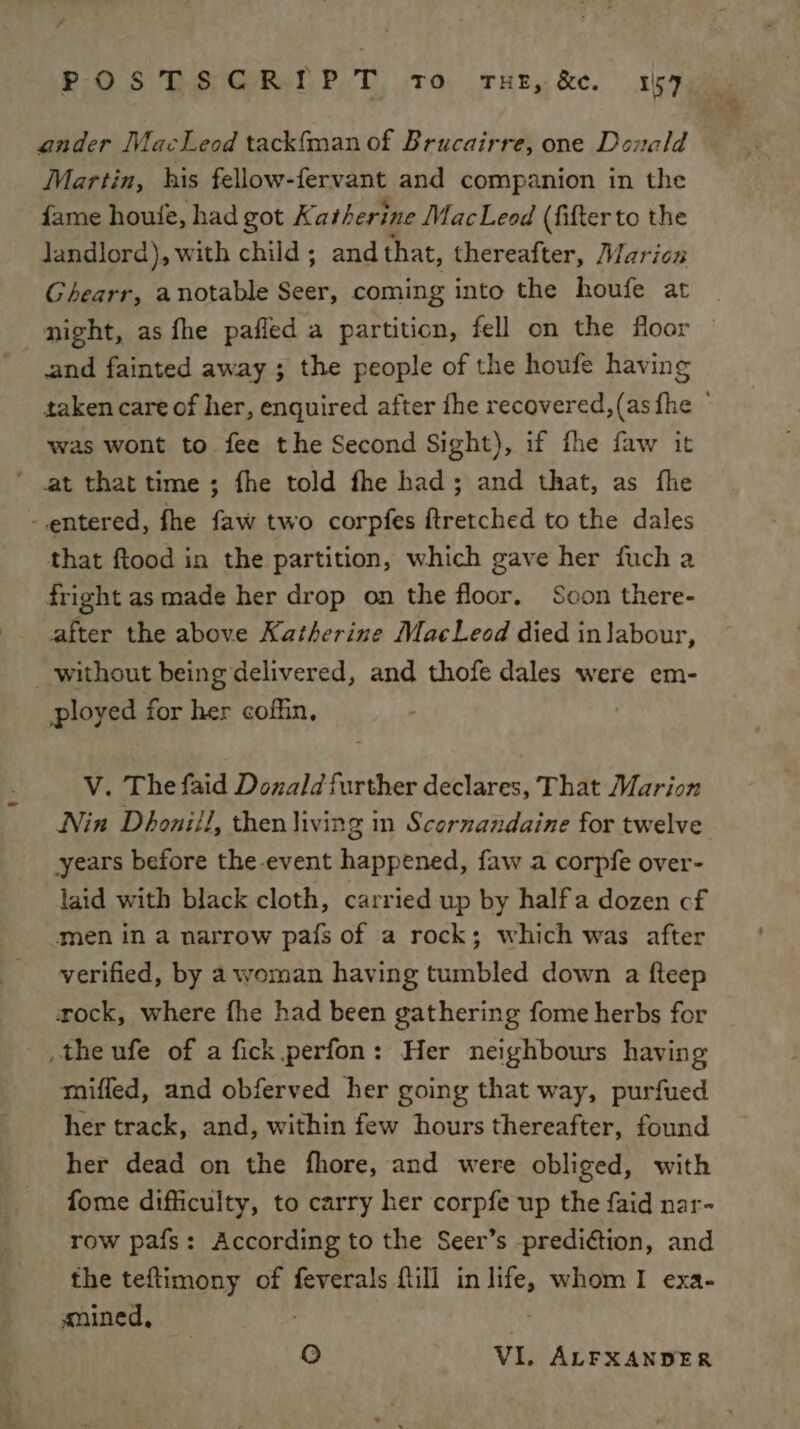 ander MacLeod tackfman of Brucairre, one Donald Martin, his fellow-fervant and companion in the fame houle, had got Katherine MacLeod (fifter to the landlord), with child; and that, thereafter, Marion Ghearr, anotable Seer, coming into the houfe at night, as fhe pafled a partition, fell on the floor and fainted away ; the people of the houfe having taken care of her, enquired after fhe recovered,(as fhe © was wont to fee the Second Sight), if fhe faw it ‘ at that time; fhe told fhe had; and that, as fhe entered, fhe faw two corpfes ftretched to the dales that ftood in the partition, which gave her fuch a fright as made her drop on the floor. Soon there- after the above Katherine MacLecd died in labour, _ without being delivered, and thofe dales were em- ployed for her coffin, V. The faid Dozald further declares, That Marion Nin Dhonill, then living in Scornandaine for twelve years before the event happened, faw a corpfe over- laid with black cloth, carried up by halfa dozen cf men in a narrow pa{s of a rock; which was after verified, by a woman having tumbled down a fteep xock, where fhe had been gathering fome herbs for the ufe of a fick perfon: Her neighbours having miffed, and obferved her going that way, purfued her track, and, within few hours thereafter, found her dead on the fhore, and were obliged, with fome difficulty, to carry her corpfe up the faid nar- row pafs: According to the Seer’s prediction, and the tefltimony of feverals fill in life, whom I exa- anined, 1) VI. ALFXANDER