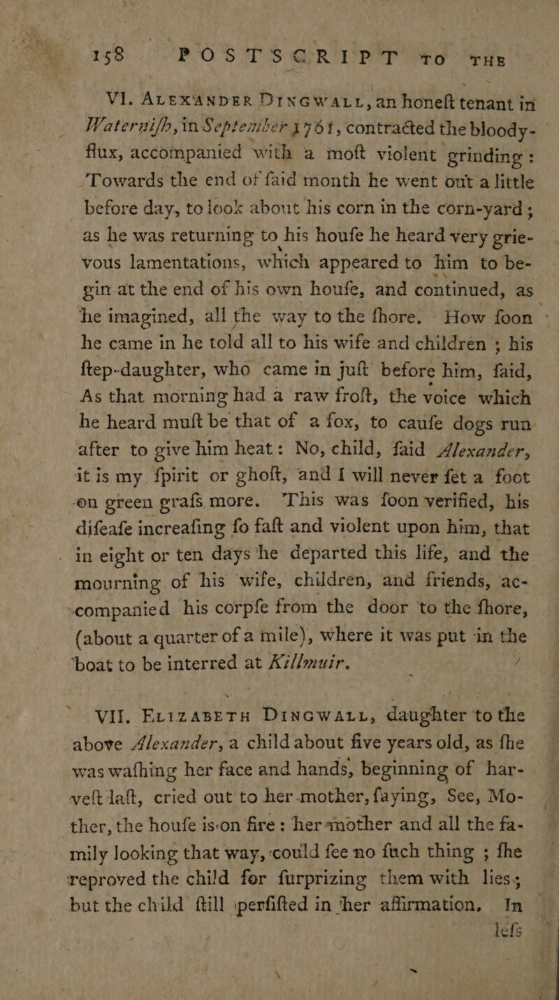 38 POS TS GR PT AG tHe VI. ALEXANDER DrnGwatt, an honeft tenant in Waternif/h, in September 176 !, contracted the bloody- flux, accompanied with a moft violent grinding : Towards the end of faid month he went out a little before day, to look about his corn in the corn-yard ; as he was returning to his houfe he heard very grie- vous lamentations, which appeared to him to be- gin.at the end of his own houfe, and continued, as he imagined, all the way to the fhore. How foon ; he came in he told all to his wife and children ; his ftep-daughter, who came in juft before him, faid, As that morning had a raw froft, the voice which he heard muft be that of a fox, to caufe dogs run after to give him heat: No, child, faid Alexander, itis my fpirit or ghoft, and I will never fet a foot on green grafs more. “This was foon verified, his difeafe increafing fo faft and violent upon him, that in eight or ten days he departed this life, and the mourning. of his wife, children, and friends, ac- -companied his corpfe from the door to the fhore, (about a quarter of a mile), where it was put ‘in the ‘boat to be interred at K7//muir. / VII. Er1zaBETH Dincwaut, daughter to the above Alexander, a child about five years old, as fhe was wafhing her face and hands, beginning of har- veltiaft, cried out to her.mother, faying, See, Mo- ther, the houfe ison fire : her mother and all the fa- mily looking that way, could fee no {uch thing ; fhe reproved the child fer furprizing them with lies; but the child ftill :perfifted in ‘her affirmation, In © lefs