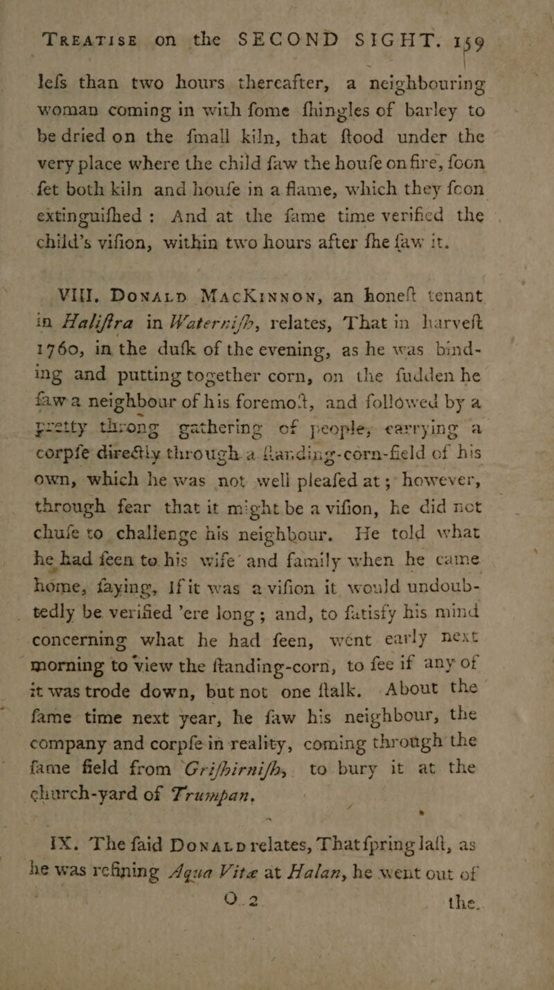 lefs than two hours thereafter, a Scibhantiad woman coming in with fome fhingles of barley to be dried on the fmall kiln, that ftood under the very place where the child faw the houfe on fire, foon fet both kiln and houfe in a flame, which they foon extinguifhed; And at the fame time verificd the child’s vifion, within two hours after fhe faw tt. VIII, Donatp MacKinnon, an honeft tenant in Halifira in Waterni/h, relates, That in harveft 1760, in the dufk of the evening, as he was bind- ing and putting together corn, on the fudden he fawa neighbour ok i. foremot, and followed by a pretty throng gathering of people; carrying a corpfe direftly through a fanding-corn-field of his own, which he was not well pleafed at; however, through fear that it might be a vifion, he did net chuie to challenge iis neighbour. He told what he had feen to his wife’ and family when he came home, faying, Ifit was avifion it would undoub- _ tedly be verified ’ere long ; and, to fatisfy his mind concerning what he had feen, went early neat ‘morning to View the ftanding-corn, to fee if any of it was trode down, but not one ftalk, About the fame time next year, he faw his neighbour, the company and corpfein reality, coming through the fame field from Gri/hirni/h, to bury it at the church-yard of Trumpan, a * YX. The faid Dowatp relates, That {pring lait, as he was refining Agua Vite at Halan, he went out of O..2 the.