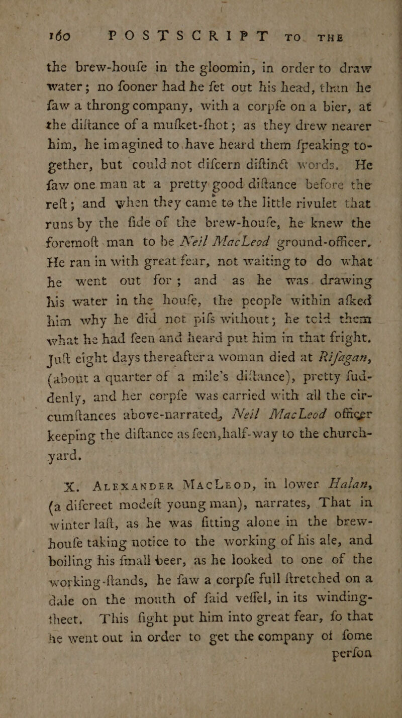 | 160 PO:'S TSC R 1 Pt onl eRe the brew-houfe in the gloomin, in order to draw water; no fooner had he fet out his head, than he faw a throng company, witha corpfe ona bier, at him, he imagined to. have heard them fpeaking to- gether, but could not difcern diftin@ words, He faw one man at a pretty good diftance before the reft; and when they came to the little rivulet that runs by the fide of the brew-houfe, he knew the He ran in with great fear, not waiting to do what he went out for; and as he was. drawing his water in the houfe, the people bape afked him why he did not pifs without; he told then what he had feen and heard put him in that dite: jut eight days thereaftera woman died at Reda, (about a quarter of a mile’s ditance), pretty fud- denly, and her corpfe was carried with all the cir- ~ cumftances above-narrated, Neil MacLeod officer keeping the diftance as feen, half-way to the church- yard, %. ALEXANDER MacLeop, in lower Halan, winter laft, as he was fitting alone in the brew- houfe taking notice to the working of his ale, and boiling his fmall beer, as he looked to one of the working-ftands, he faw a corpfe full ftretched on a dale on the mouth of faid veffel, in its winding- theet. This fight put him into great fear, fo that he went out in order to get the company of fome perfoa —_—s ——