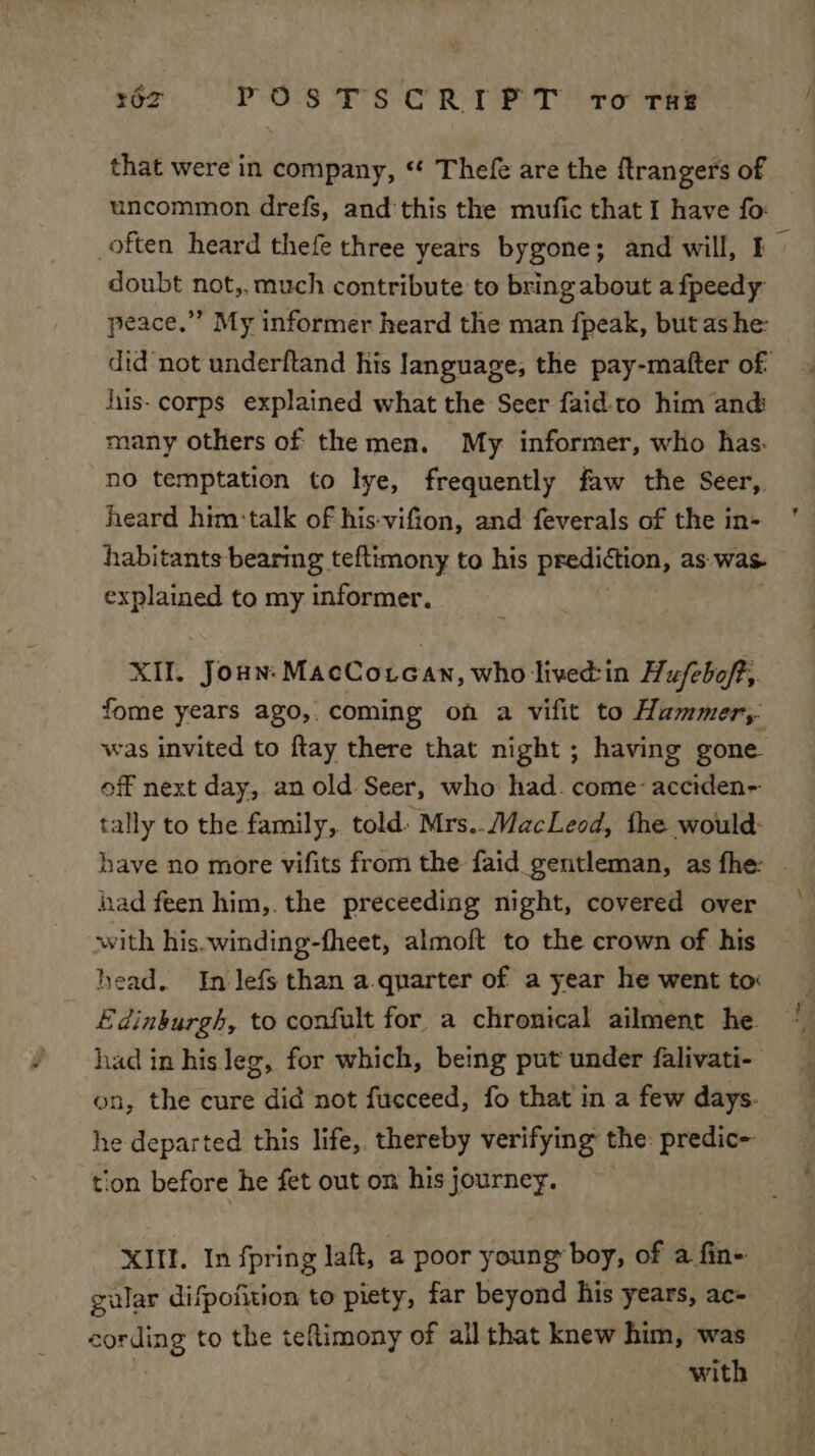 that were in company, “* Thefe are the ftrangers of uncommon drefs, and this the mufic that I have fo: doubt not, much contribute to bring about a fpeedy peace.” My informer heard the man fpeak, but ashe: hiis- corps explained what the Seer faid-to him and many others of the men. My informer, who has: no temptation to lye, frequently faw the Seer, heard him:talk of his-vifion, and feverals of the in- habitants bearmg teftimony to his prediction, as was- ati a to my informer. XII. Joun: MacCoucan, who lived:in Hufeboft, fome years ago,. coming on a vifit to Hummer, off next day,. an old. Seer, who: had. come: acciden- tally to the family, told: Mrs.. MacLeod, fhe would: had feen him,. the preceeding night, covered over with his.winding-fheet, almoft to the crown of his head. In lefs than a quarter of a year he went to: Edinburgh, to confult for a chronical ailment he on, the cure did not fucceed, fo that in a few days. he departed this life, thereby verifying the: predic- tion before he fet out om his journey. XIII. In fpring laft, a poor young boy, of a fin- gular difpofition to piety, far beyond his years, ac- with \