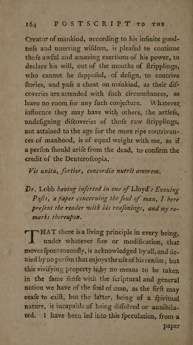 Creator of mankind, according to his infinite good- nefs and unerring wifdom, 1s pleafed to continue thofe awful and amazing exertions of his power, to declare his will, out of the mouths of ftripplings, who cannot be fuppofed, of defign, to contrive ftories, and pafs a cheat on mankind, as their dif- coveries are attended with fuch circumftances, as leave no room for any fuch conjecture. Whatever influence they may have with others, the artlefs, undefigning difcoveries of thofe raw itripplings, not attained to the age for the more ripe contrivan- - ces of manhood, is of equal weight with me, as if a perfon fhould arife from the dead, to confirm the . credit of the Deuterofcopia. Vis unita, bs oi: concordia nutrit amorem, Dr. Lobb staal inferted i in one of Lioyd’s E veuing Pofts, a paper concerning the foul of man, I here’ prefent the reader with his reafonings, and my ren marks dah ey © pee there isa ting principle in every bein 3 under whatever fize or modification, that moves fpontaneoufly, is acknowledged by all, and de- nied by no perfon that enjoys the ufe of his reafon ; but this vivifying property is,by no means to be taken in the fame fenfe with the fcriptural and general notion we have of the foul of man, as the firft may ceafe to exift, but the latter, being of a fpiritual nature, i8 iicapable of being diffolved or annihila- ted. I have been led into this {peculation, from a paper