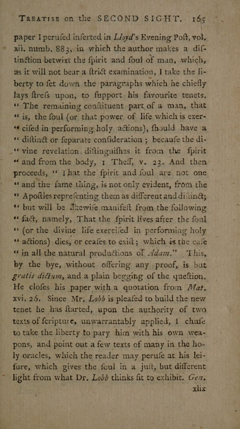 } paper I perufed inferted in L/oyd’s Evening Poflt, vol. * xi. numb, 883, in whieh the author makes a dif- tinétion betwixt the fpirit and foul of man, which, as it will not bear a {trict examination, I take the li- berty to fet down the paragraphs which he chiefly lays ftrefs upon, to fupport his favourite tenets. ‘‘ The remaining conftituent part.of a man, that “is, the foul (or that power of life which is exer- “¢ cifed in performing holy actions), fhould have a ‘¢ diftin@ or feparate confideration ; becaufe the di- _“vine revelation, diftinguifhes it from the fpirit « and from the body, 1 Theil, v. 23. And then proceeds, ‘© }hat the’ fpirit and foul are not one. “and the fame tiing, is not only evident, from the © Apoitles reprefenting them as different and di‘lina; ** but will be tthewife manifeft from the foilowing ** fac, namely, That the fpirit lives after the foul ‘(or the divine life exercifed in performing holy “* actions) dies, or ceafes to exiit; which is the cafe “ in all the natural productions of .ddam.” _ This, by the bye, without offering any proof, is but gratis dictum, and a plain begging of the queftion, ‘He clofes his paper with a quotation from Mar, xvi. 26. Since Mr, Lobb is pleafed to build the new tenet he has ftarted, upon the authority of two texts of feripture, unwarrantably applied, 1 chufe to take the liberty to pary him with his own wea- pons, and point out a few texts of many in the ho- ly oracles, which the reader may perule at his lei- fure, which gives the foul in a juit, but different ~ light from what Dr, Lod thinks fit to exhibit. Ge. | xlix