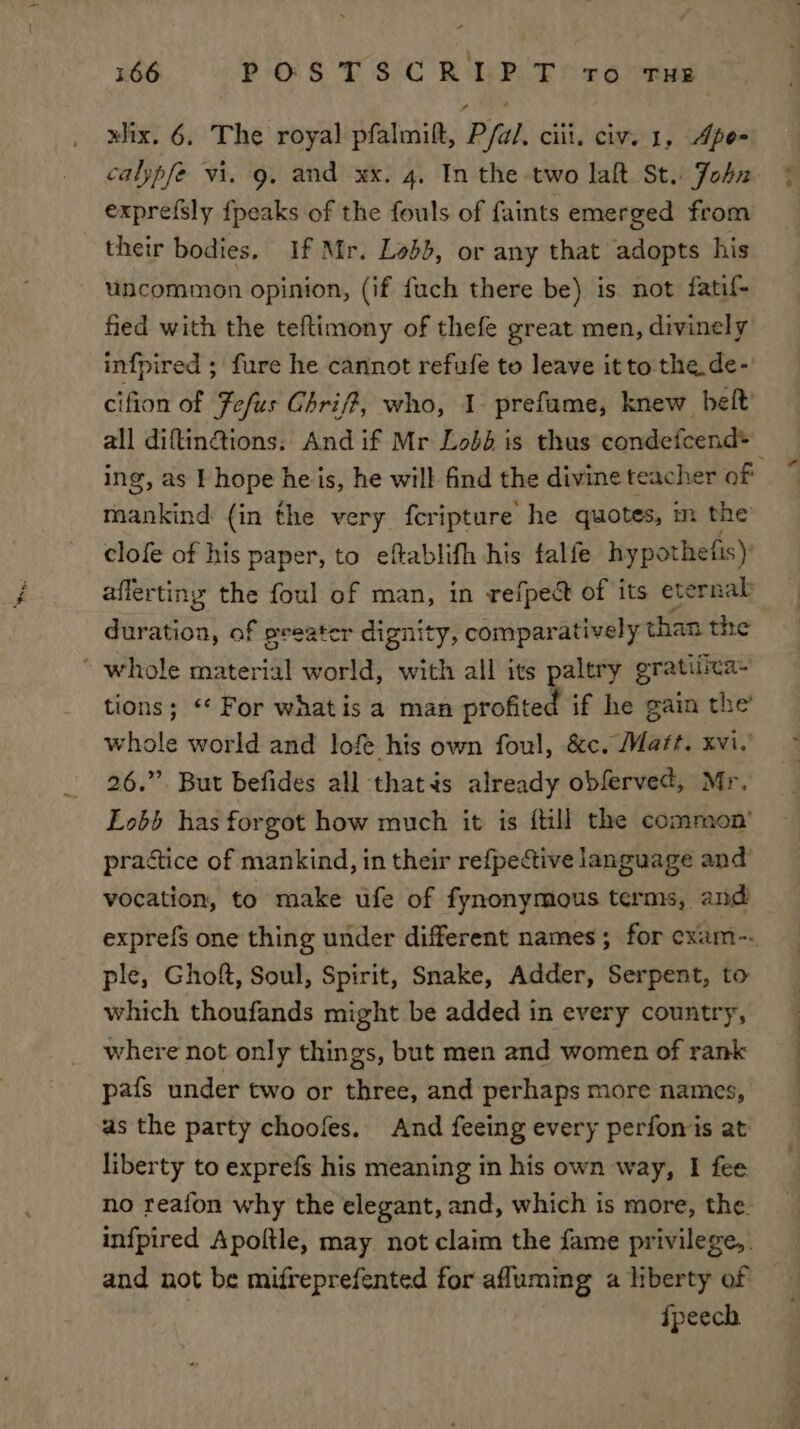 xlix. 6. The royal pfalmitt, P/a/. ciii. civ. 1, Apo- calypfe vi. g. and xx. 4, In the two laft St. John exprefsly fpeaks of the fouls of faints emerged from their bodies, If Mr. Lobb, or any that adopts his uncommon opinion, (if fuch there be) is not fatif- fied with the teftimony of thefe great men, divinely infpired ; fure he cannot refufe to leave it to the de- cifion of Fefus Chrif?, who, 1 prefame, knew belt all diftinctions. And if Mr Lodd is thus condefcend&gt; ing, as I hope he is, he will find the divine teacher of aonnd (in the very fcripture he quotes, in the clofe of his paper, to eftablifh his falfe hypothefis): affertiny the foul of man, in refpect of its eternal Seuese of sreater dignity, comparatively ti than the  whole Path iat world, with all its paltry gratifica- tions; For what is a man profited if he gain the’ whole world and lofe his own foul, &amp;c. Maf?t. xvi.’ 26.” But befides all thatis already obferved, Mr. Lobb has forgot how much it is {till the common’ practice of mankind, in their refpective language and vocation, to make ufe of fynonymous terms, and exprefs one thing under different names; for cxam-. ple, Ghoft, Soul, Spirit, Snake, Adder, Serpent, to which thoufands might be added in every country, where not only things, but men and women of rank pafs under two or three, and perhaps more names, as the party choofes. And feeing every perfomis at liberty to exprefs his meaning in his own way, I fee no reafon why the elegant, and, which is more, the. infpired Apoftle, may not claim the fame privilege, . and not be mifreprefented for afluming a liberty of ) fpeech