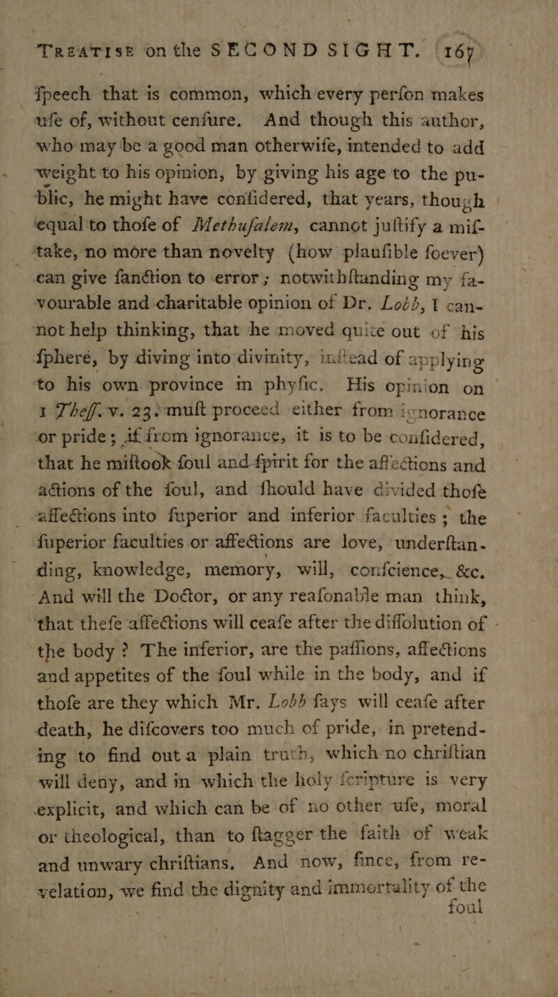fpeech that is common, which every perfon makes ufe of, without cenfure. And though this author, who may be a good man otherwife, imtended to add weight to his opmion, by giving his age to the pu- Dlic, he might have coniidered, that years, though | equal 'to thofe of Merhufalem, cannot jultify a mif- ‘take, no more than novelty (how plaufible foever) can give fanétion to error; notwithftanding my fa. vourable and charitable opinion of Dr. Lod}, 1 can- not help thinking, that he moved quite out of ‘his {phere, by diving into divinity, initead of applying ‘to his own province m phyfic. His opinion on 1 Thef.v. 23:-mult proceed either from icnorance or pride; if from ignorance, it is to be confidered, that he miftook foul and fprrit for the affections and actions of the foul, and fhould have divided thofe affe&amp;tions into fuperior and inferior faculties; the fuperior faculties or affeGions are love, veider Ati. ding, knowledge, memory, will, confeience, &amp;c. ‘And will the Doétor, or any reafonable man think, that thefe affections will ceafe after the diflolution of - the body ? The inferior, are the paflions, affections and appetites of the foul while in the body, and if thofe are they which Mr. Lob} fays will ceafe after death, he difcovers too much of pride, in pretend- ing to find outa plain trath, which no chriftian will deny, and in which the holy fcripture is very explicit, and which can be of no other ufe, moral or theological, than to ftagger the faith of weak and unwary chriftians, And now, fince, from re- velation, we i the dignity and immortality.of the foul