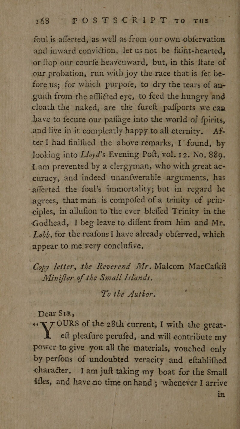 168: “!- POS BS CREA. 2e ear foul is afferted, as well as from our own obfervation and inward conviction, let us not be faint-hearted, or {top our courfe heavenward, but, in this ftate of our probation, run with joy the race that is fet be- fore us; for which purpoie, to dry the tears of an- guiih from the afflited eye, to feed the hungry and cloath the naked, are the fureft paflports we cam have to fecure our paflage into the world of {pirits, .and live in it compleatly happy to alleternity. Af- ter I had finithed the above remarks, I found, by looking into Li/ayd’s Evening Poft, vol. 12. No. 889. 1.am prevented by a clergyman, who with great ac- curacy, and indeed unanfwerable arguments, has -afferted the foul’s immortality; but im regard he agrees, that man is compofed of a trinity of prin- ciples, in allufion to the ever blefled Trinity in the Godhead, I beg leave to diflent from him and Mr. Lobb, for the reafons I have already obferved, which appear to me_very conclufive, Copy letter, the Reverend Mr. Malcom MacCafkil Minifter of the Small Islands. ns To the Author. ‘ Dear S18, «&lt;q 7 OURS of the 28th current, I with the great- Y eft pleafure perufed, and will contribute my power to give you all the materials, vouched only by perfons of undoubted veracity and eftablifhed charaéter, Iam juft taking my boat for the Small _ ifles, and have no time onhand ; whenever I arrive in
