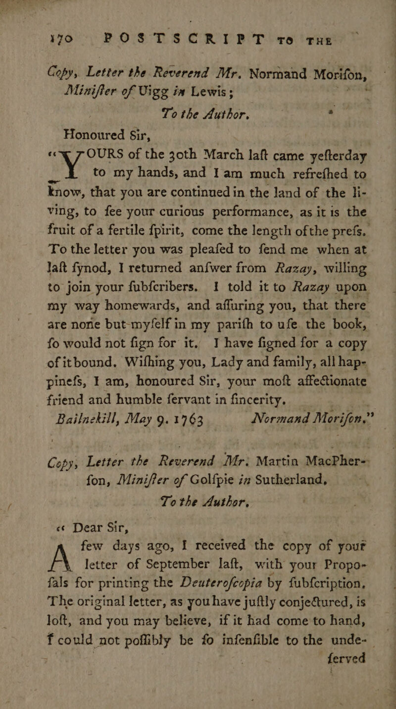Copy,. Lettie the Reverend Mr, Normand Morifon, Minifier of Vigg in Lewis; To the Author. J Honoured Sir, «cq 7 OURS of the 30th March laft came yefterday Wy to my hands, and Iam much refrefhed to know, that you are continued in the land of the li- ving, to fee your curious performance, as it is the fruit of a fertile fpirit, come the length ofthe prefs, To the letter you was pleafed to fend me when at laft fynod, I returned anfwer from Razay, willing to join your fubfcribers. 1 told it to Razay upon my way homewards, and affuring you, that there are none but-my/felf in my parifh to ufe the book, - fo would not fign for it. I have figned for a copy of itbound, Wifhing you, Lady and family, all hap- pinefs, I am, honoured Sir, your moft affectionate friend and humble fervant in fincerity. Bailnekill, May 9. 1763 Normand Merifon.” Copy; Letter the Reverend Mr: sccttis MuaPlers fon, Miniffer of Gol{pie in Sutherland, Tothe Author, <«¢ Dear Sir, few days ago, I received the copy of your letter of September laft, with your Propo- fals for printing the Deuterofeopia by fubfcription, The original letter, as you have juftly conjectured, is loft, and you may believe, if it had come to hand, fcould not poflibly be fo infenfible to the unde-_ sachiage