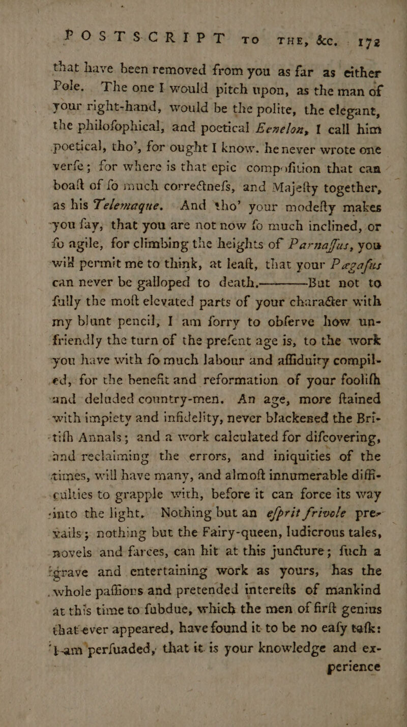 that have been removed from you as far as either Pole. The one I would pitch upon, as the man of your right-hand, would be the polite, the elegant, the philofophical, and poetical Eenelon, t call him poetical, tho’, for ought I know. he never wrote one verfe; for where is that epic compofition that can boat of fo much correftnefs, and Majefty together, as his Telemague. And tho’ your modeRy makes ~you fay, that you are not now fo much inclined, or _ fo agile, for climbing the heights of Parnafus, you will permit me to think, at leaft, that your P egafus can never be galloped to death,__——-But not to fully the moft elevated parts of your charaGer with my blunt pencil, I am forry to obferve how un- friendly the turn of the prefent age is, to the work you have with fo much labour and affiduiry compil- ed, for the benefit and reformation of your foolith and deluded conntry-men, An age, more ftained with impiety and infidelity, never blackened the Bri- -tifh Annals; and a work calculated for difcovering, and reclaiming the errors, and iniquities of the times, will have many, and almoft innumerable diffi- culties to grapple with, before it can force its way santo the light, Nothing but an e/prit frivole pre- vails; nothing but the Fairy-queen, ludicrous tales, -wovels and farces, can hit at this juncture; fuch a ‘grave and entertaining work as yours, has the whole paffiors and pretended interefts of mankind at this time to fubdue, which the men of firft genius that-ever appeared, have found it to be no eafy tefk: ‘t-amperfuaded, that it. is your knowledge and ex- | perience