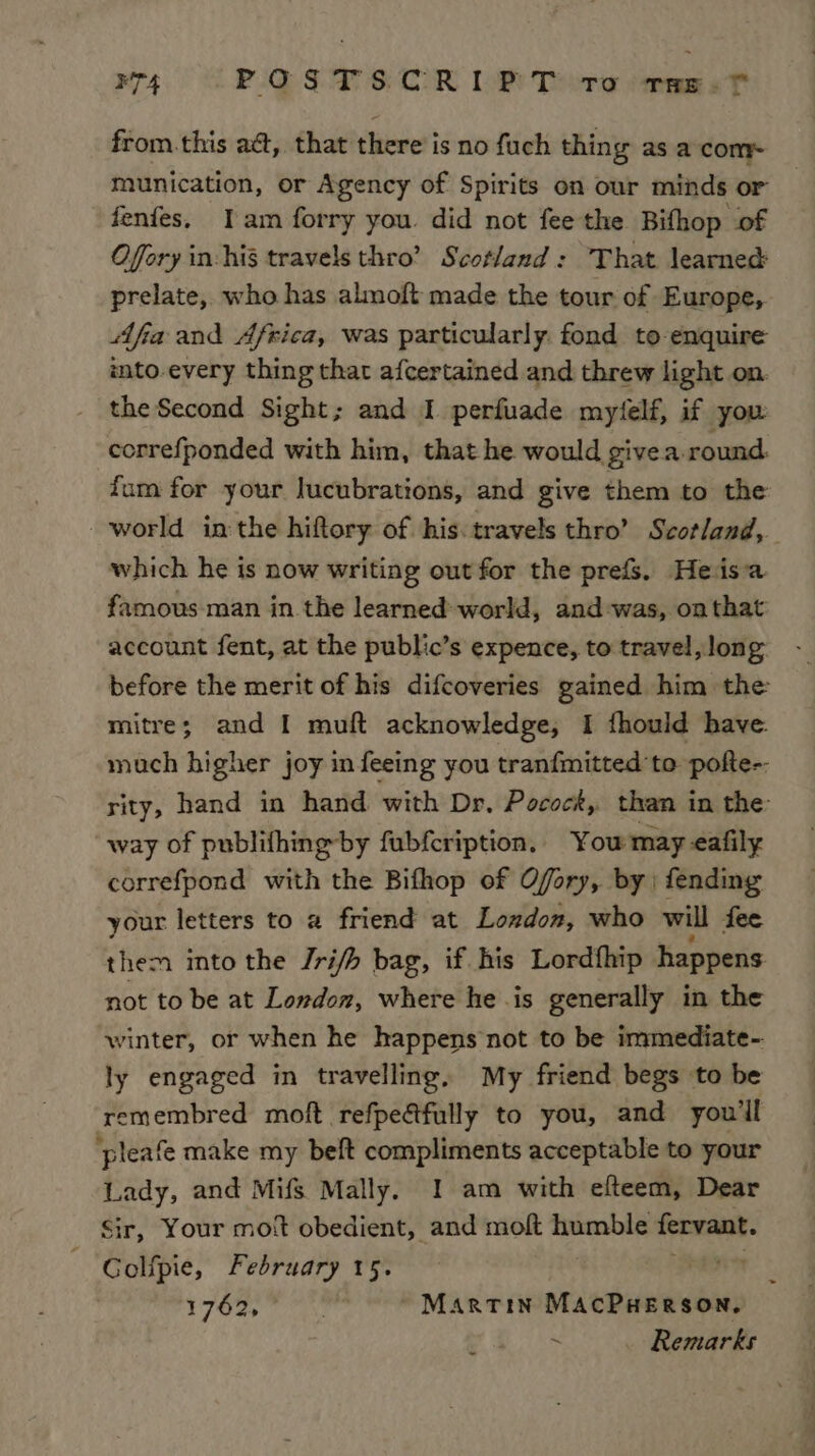 R74 POSTSCRIPT tro rae. ? from.this act, that there’ is no fuch thing as a come munication, or Agency of Spirits on our minds or fenfes, Iam forry you. did not fee the Bifhop of Offry in-his travels thro’ Scotland : That learned prelate, who has almoft made the tour of Europe, Afia and Africa, was particularly. fond to enquire imto-every thing that afcertained and threw light on. the Second Sight; and I perfuade mytelf, if you correfponded with him, that he would givea round. fum for your lucubrations, and give them to the world inthe hiftory of his. travels thro’ Scotland, which he is now writing out for the prefs. Heisa famous man in. the learned world, and-was, on that account fent, at the public’s expence, to travel, long before the merit of his difcoveries gained him the mitre; and I muft acknowledge, I fhould have. much higher joy in feeing you tranfmitted to pofte-. rity, hand in hand with Dr, Pocock, than in the: way of publifhingby fubfcription. You may eafily correfpond with the Bifhop of Ofory, by | fending your letters to a friend at London, who will fee them into the Jrifh bag, if his Lordfhip happens not to be at London, where he .is generally in the winter, or when he happens not to be immediate-. ly engaged in travelling, My friend begs to be remembred moft refpeétfully to you, and you'll ‘pleafe make my belt compliments acceptable to your Lady, and Mifs Mally. I am with efteem, Dear Sir, Your mot obedient, and moft humble fervant. Golfpie, February 15. am 1 oe eileen dy Martin MAcPHerson, Remarks