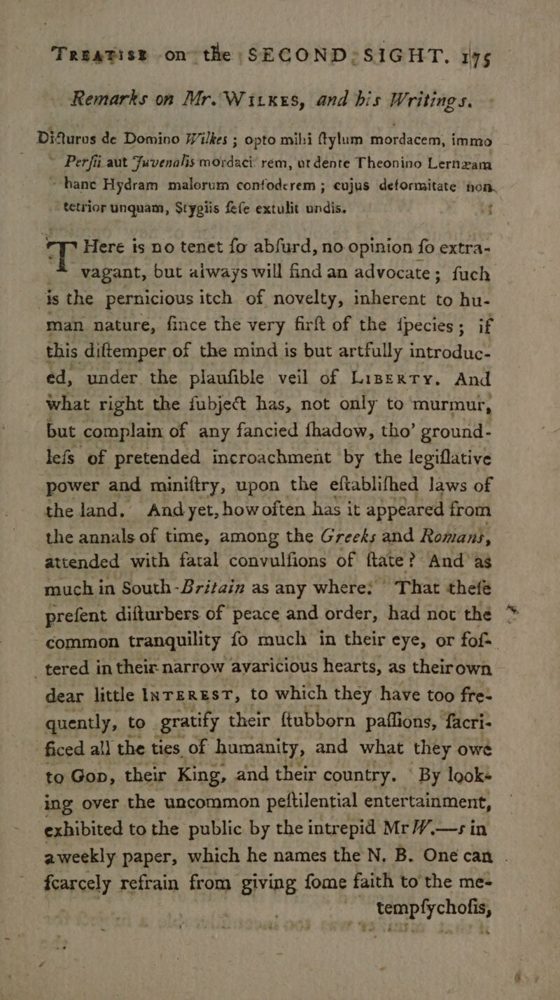 Remarks on Mr. Witxes, and bis Writings. Difuros de Domino Wilkes ; opto mihi ftylum mordacem, immo ~ Perfii aut Fuvenalis mordaci: rem, ut dente Theonino Lernzam ~ bane Hydram malorum confoderem ; cujus deformitate hon. tetrior unquam, Stypiis fefe extulit undis. f T Here is no tenet fo abfurd, no opinion fo extra- vagant, but atways will find an advocate ; fuch is the pernicious itch of novelty, inherent to hu- man nature, fince the very firft of the ipecies; if this diftemper of the mind is but artfully introduc- ed, under the plaufible veil of Liperty. And what right the fubject has, not only to murmur, but complain of any fancied fhadow, tho’ ground- lefs of pretended incroachment by the legiflative power and miniftry, upon the eftablifhed laws of the land, And yet, howoften has it appeared from the annals of time, among the Greeks and Romans, attended with fatal convulfions of ftate? And’ as much in South-Britain as any where: ° That thefe prefent difturbers of peace and order, had not the common tranquility fo much in their eye, or fof= tered in their narrow avaricious hearts, as theirown dear little INTEREST, to which they have too fre: quently, t to gratify their ftubborn paffions, facri- ficed al) the ties of humanity, and what they owe to Gop, their King, and their country. ' By looks ing over the uncommon pettilential entertainment, exhibited to the public by the intrepid MrW.—s in aweekly paper, which he names the N. B. One can . fcarcely refrain from giving fome faith to the me- oti’ ke