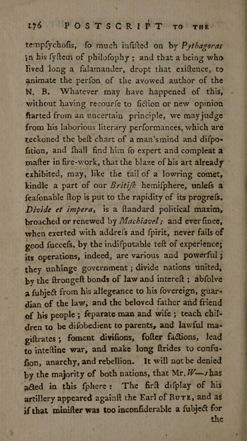 tempfychofis, fo much infifted on by Pythagoras in his fyftem of philofophy ; and that a being who lived long a falamander, dropt that exiftence, to animate the perfon of the avowed author of the N. B. Whatever may have happened of this, without having recourfe to fiction or new opinion ftarted from an uncertain principle, we may judge from his laborious literary performances, which are reckoned the beft chart of a man’smind and difpo- fition, and fhall find him fo expert and compleat a ‘mafter in fire-work, that the blaze of his art already © exhibited, may, like the tail of a lowring comet, kindle a part of our Briti/; hemifphere, unlefs a feafonable ftop is put to the rapidity of its progrefs. Divide et impera, is a ftandard political maxim, broached or renewed by Machiavel ; and ever fince, when exerted with addrefs and fpirit, never fails of good fuccefs, by the indifputable teft of experience; its operations, indeed, are various and powerful ; they unhinge government ; divide nations united, by the ftrongeft bonds of law and intereft ; abfolve a fubject from his allegeance to his fovereign, guar- dian of the law, and the beloved father and friend of his people ; feparate man and wife ; teach chil- dren to be difobedient to parents, and lawful ma- giftrates ; foment divifions, fofter factions, lead to intefine war, and make long ftrides to confu- fion, anarchy, and rebellion. It will not be denied by the majority of both nations, that Mr.//—shas ‘g&amp;ed in this fphere: The firf difplay of his artillery appeared againft the Ear] of Burs, and as if that minifter was too inconfiderable a fubject for the