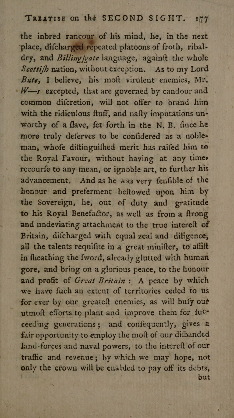 the inbred rancour of his mind, he, in the next ‘place, difcha epeated platoons of froth, ribal- dry, and Billing/eate language, againft the whole Scotti/h nation, without exception, As to my Lord Bute, 1 believe, his moft virulent enemies, Mr. ‘W—s excepted, that are governed by candour and common difcretion, will not offer to brand him with the ridiculous ftuff, and nafty imputations un- worthy of a flave, fet forth in the N, B, fince he more truly deferves to be confidered as a noble- man, whofe diftinguifhed merit has raifed him te the Royal Favour, without having at any times recourfe to any mean, or ignoble art, to further his advancement, And as he was very fenfible of the honour and preferment beltowed upon him by the Sovereign, he, out of duty and gratitude to his Royal Benefactor, as well as from a ftrong and undeviating attachment to the true intereft of Britain, difcharged with equal zeal and diligence, all the talents requifite in a great minifter, to aflilt in fheathing the {word, already glutted with human gore, and bring on a glorious peace, to the honour and profit of Great Britain: A peace by which we have fuch an extent of territories ceded to us for ever by our greateit enemies, as will bufy out utmoft efforts to plant and improve them for {uc- ceeding generations; and confequently, gives a fair opportunity to employ the molt of our difbanded Jand-forces and naval powers, to the intereft of our trafic and revenue; by which we may hope, not only the crown will be enabled to pay off its debts, but