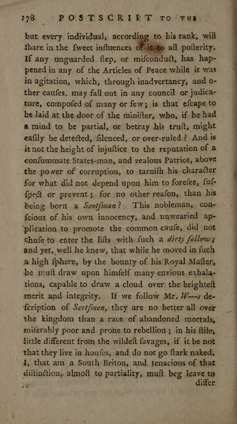 but every individual, according to his rank, will fhare in the {weet influences ofits all pofterity. pened in any of the Articles of Peace while it was in agitation, which, through inadvertancy, and o- ther caufes, may fall out in any council or judica- ture, compofed of many or few; is that efcape to be laid at the door of the minifer, who, if he had a mind to be partial, or betray his truft, might eafily be detected, filenced, or over-ruled ? And is it not the height of injuftice to the reputation of a confummate States- -man, and zealous Patriot, above _ the power of corruption, to tarnifh his character for what did not depend upon him to forefee, fuf- fpe& or prevent; for no other reafon,. than his being born a Scstfman? This nobleman, coa- {cious of his own innocency, and unwearied ap- ‘plication to promote the common caufe, did not chufe to enter the lifts. with fuch a dirty fellow; and yet, well he knew, that while he moved in fuch a high fphere, by the bounty of his Royal Mafter, he muft draw upon himfelf many envious exhala- tions, capable to draw a cloud over the brighteft {cription- of Scot/finen, they are no better all over the kingdom than a race of abandoned mortals, little different from the wildeft favages, if it be not that they live in houfes, and do not go ftark naked, aie almoft to partiality, muft beg leave to differ. ee