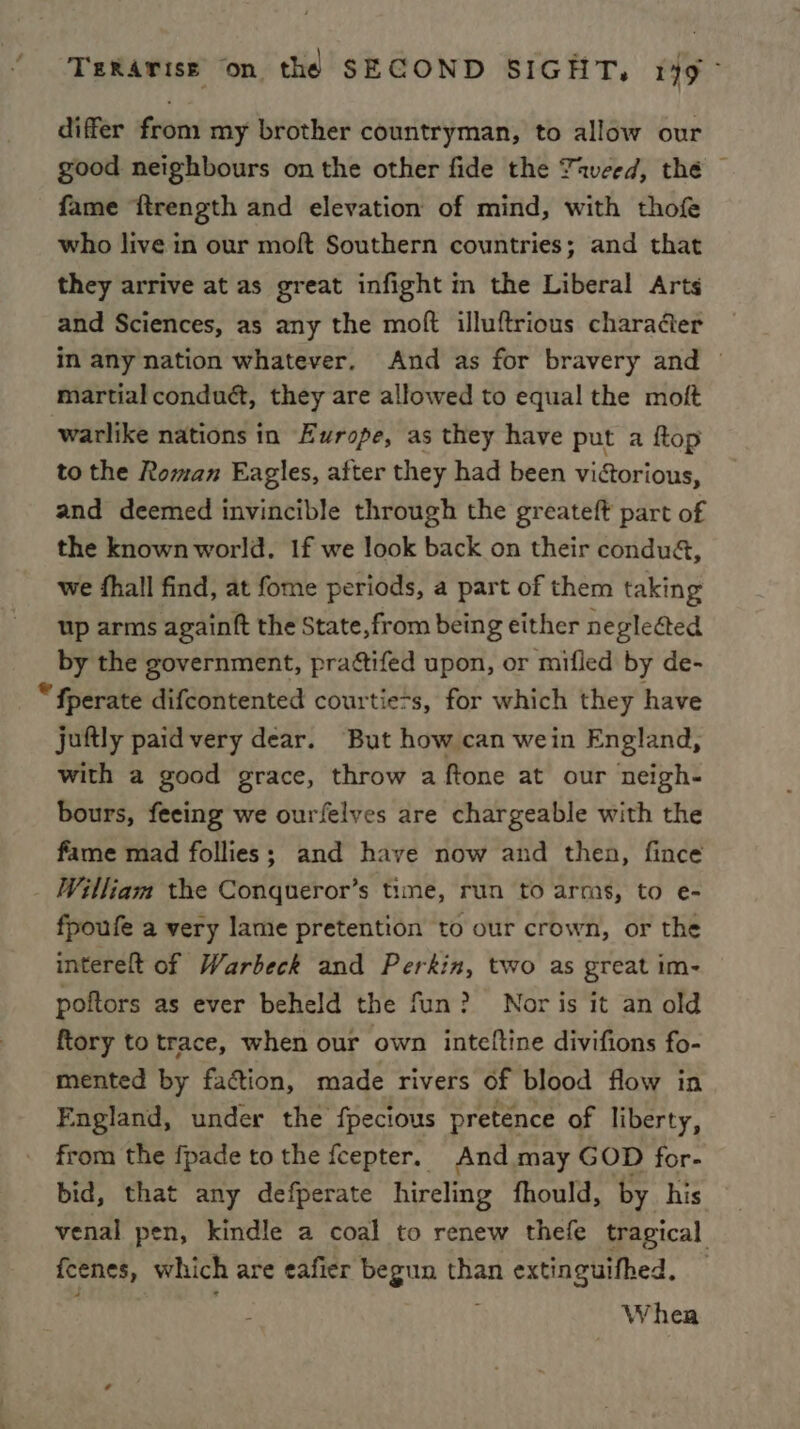 differ from my brother countryman, to allow our good neighbours on the other fide the Taveed, thé fame ftrength and elevation of mind, with thofe who live in our moft Southern countries; and that they arrive at as great infight in the Liberal Arts and Sciences, as any the moft illuftrious charadter in any nation whatever, And as for bravery and © martial conduct, they are allowed to equal the moft warlike nations in Europe, as they have put a ftop to the Roman Eagles, after they had been victorious, and deemed invincible through the greateft part of the known world. 1f we look back on their condua&, we fhall find, at fome periods, a part of them taking up arms againft the State, from being either neglected by the government, prattifed upon, or mifled by de- “fperate difcontented courtie-s, for which they have juftly paid very dear. But how can wein England, with a good grace, throw a ftone at our neigh- bours, feeing we ourfelves are chargeable with the fame mad follies; and have now and then, fince William the Conqueror’s time, run to arms, to e- fpoufe a very lame pretention to our crown, or the intereft of Warbeck and Perkin, two as great im- poftors as ever beheld the fun? Nor is it an old ftory to trace, when our own inteltine divifions fo- mented by faction, made rivers of blood flow in England, under the fpecious pretence of liberty, from the fpade to the fcepter. And may GOD for- bid, that any defperate hireling fhould, by his venal pen, kindle a coal to renew thefe tragical fcenes, which are eafier begun than extinguifhed. — Whea