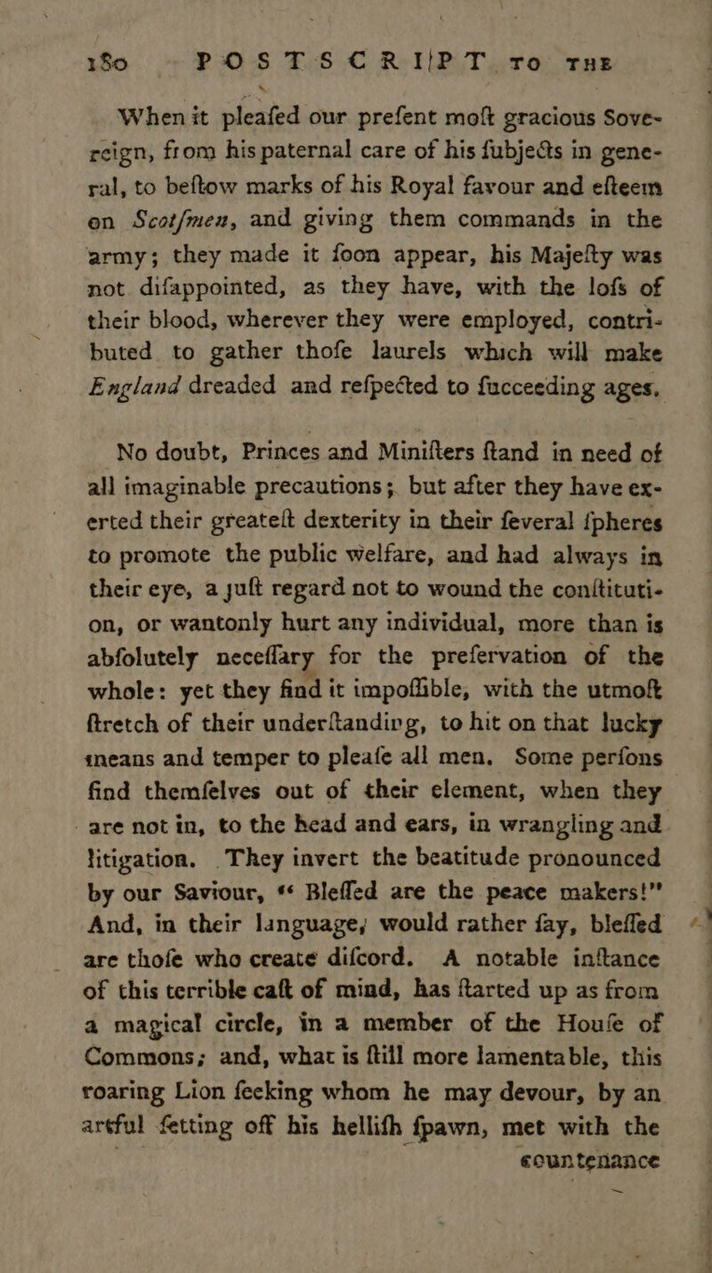 When it pleafed our prefent moft gracious Sove- reign, from his paternal care of his fubjects in gene- ral, to beftow marks of his Royal favour and efteem en Scot/men, and giving them commands in the army; they made it foon appear, his Majelty was not difappointed, as they have, with the lofs of their blood, wherever they were employed, contri- buted to gather thofe laurels which will make England dreaded and refpected to fucceeding ages, No doubt, Princes and Minifters ftand in need of all imaginable precautions ;. but after they have ex- erted their greateit dexterity in their feveral {pheres to promote the public welfare, and had always in their eye, a suft regard not to wound the conitituti- on, or wantonly hurt any individual, more than is abfolutely neceflary for the prefervation of the whole: yet they find it impoflible, with the utmof ftretch of their underftanding, to hit on that lucky sneans and temper to pleafe all men. Some perfons find themfelves out of their element, when they are notin, to the head and ears, in wrangling and litigation. They invert the beatitude pronounced by our Saviour, * Blefled are the peace makers!” And, in their language, would rather fay, blefled are thofe who create difcord. A notable inftance of this terrible caft of mind, has ftarted up as from a magical circle, in a member of the Houle of Commons; and, what is {till more lamentable, this roaring Lion fecking whom he may devour, by an artful fetting off his hellifh fpawn, met with the ecuntenance ~ en a
