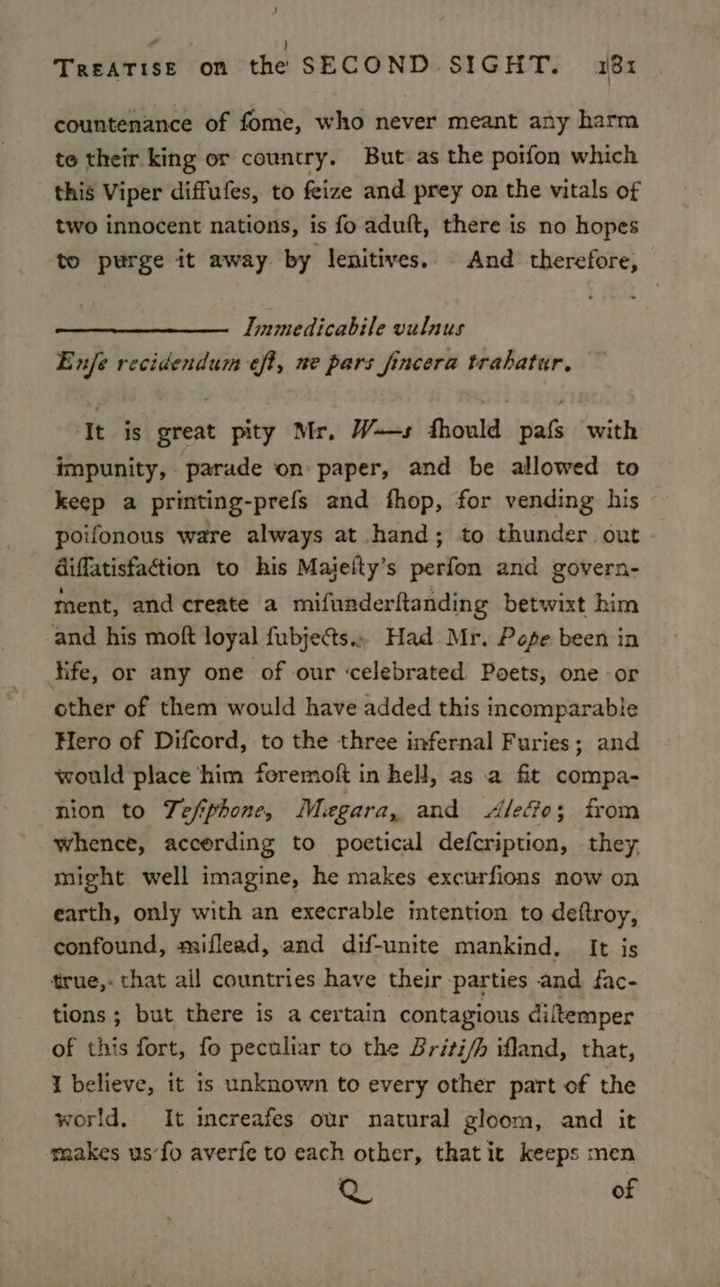 countenance of fome, who never meant any harm te their king or country. But as the poifon which this Viper diffufes, to feize and prey on the vitals of two innocent nations, is fo aduft, there is no hopes to purge it away by lenitives.. And therefore, Immedicabile vulnus Enje recidendum eft, ne pars fincera trahatur. It is great pity Mr. W+—s fhould pafs with impunity, parade on paper, and be allowed to keep a printing-prefs and fhop, for vending his poifonous ware always at hand; to thunder out diffatisfaction to his Maielty’s perfon and govern- ment, and create a mifunderftanding betwixt him and his moft loyal fubjects.. Had Mr. Pope been in fife, or any one of our celebrated Poets, one or other of them would have added this incomparable Hero of Difcord, to the three infernal Furies; and would place ‘him foremoft in hell, as a fit compa- nion to Tefiphone, Megara, and Aledo; from whence, accerding to poetical defcription, they might well imagine, he makes excurfions now on earth, only with an execrable intention to deftroy, confound, miflead, and dif-unite mankind, It is true,- that all countries have their parties and fac- tions ; but there is a certain contagious diftemper of this fort, fo peculiar to the Briti/h ifland, that, I believe, it is unknown to every other part of the world. It increafes our natural gloom, and it makes us’fo averfe to each other, thatit keeps men as of