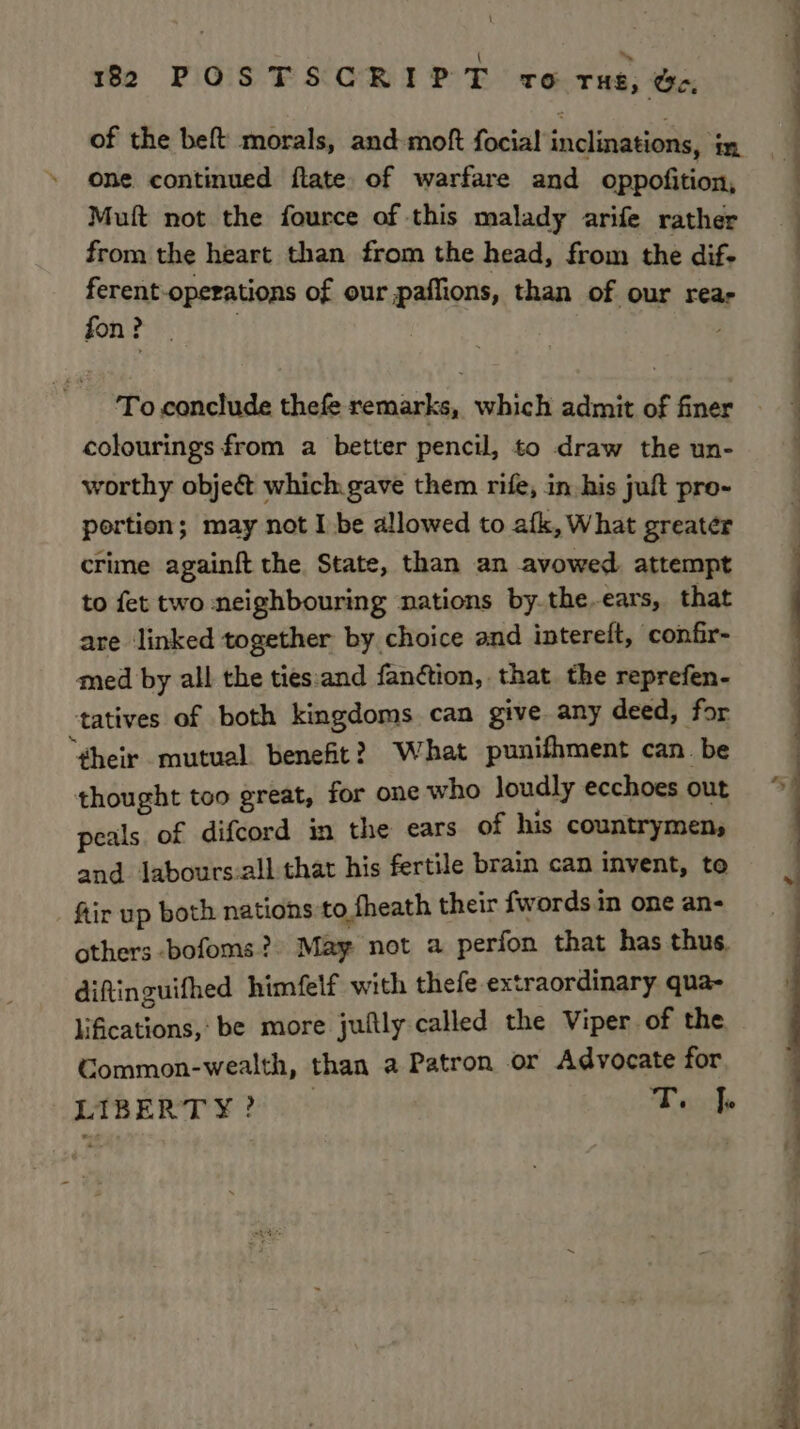 82 POSTSCRIPT vo tue, be, of the beft morals, and moft focial inclinations, in one continued flate of warfare and oppofition, Muft not the fource of this malady arife rather from the heart than from the head, from the dif- ferent-operations of our paflions, than of our rear fon ? | colourings from a better pencil, to draw the un- worthy obje& which gave them rife, in his juft pre- portion; may not I be allowed to afk, What greater crime againft the. State, than an avowed attempt to fet two neighbouring nations by.the-ears, that are linked together by choice and intereft, confir- med by all the ties:and fanétion, that the reprefen- tatives of both kingdoms can give any deed, for “¢gheir mutual benefit? What punifhment can. be thought too great, for one who loudly ecchoes out peals. of difcord in the ears of his countrymen, and lJabours:all that his fertile brain can invent, to ftir up both nations to fheath their fwords.in one an- others bofoms? May not a perfon that has thus. diftinguifhed himfelf with thefe extraordinary qua- lifications,: be more juftly called the Viper of the Common-wealth, than a Patron or Advocate for LIBERTY? T. |e