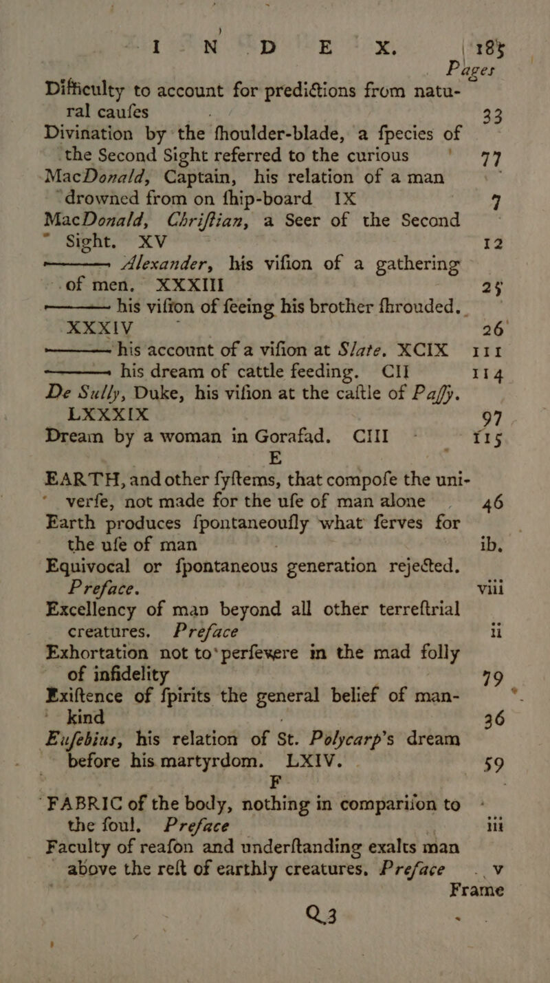 ) aa | N.S D E x. \ 38% Pages Difficulty to account for predi@ions from natu- ral caufes Divination by ‘the ‘fhoulder-blade, a fpecies of ‘the Second Sight referred tothe curious ‘ 77 MacDonald, Captain, his relation of a man “drowned from on fhip-board IX MacDonald, Chriffian, a Seer of the Second ~ Sight. XV 12 Alexander, his vifion of a gathering ‘of men, XXXII 23 his vifton of feeing his brother fhrouded._ xeatty 26 his account of a vifion at S/ate, XCIX 111 his dream of cattle feeding. CII 114 De Sully, Duke, his vifion at the caftle of Pa/fy. LXXXIX 97 Dream by a woman in Gorafad. CIII - 115 7 ; EARTH, and other fyftems, that compofe the uni- verfe, not made for the ufe of manalone —-_ 46 Earth produces fpontaneoufly what ferves for the ufe of man ib, Equivocal or fpontaneous generation rejected. Preface. Vili Excellency of map beyond all other terreftrial creatures. Preface li Exhortation not to*perfeyere m the mad folly of infidelity 79 Fxiftence of fpirits the Np ibe belief of man- 2 kind 36 Eufebius, his relation of St. Polycarp’s dream before his martyrdom. aeaiien | 59 “FABRIC of the body, nothing i in “ates ome to the foul. Preface iit Faculty of reafon and underftanding exalts man ~ above the reft of earthly creatures. Preface . v we: Frame Q3 “