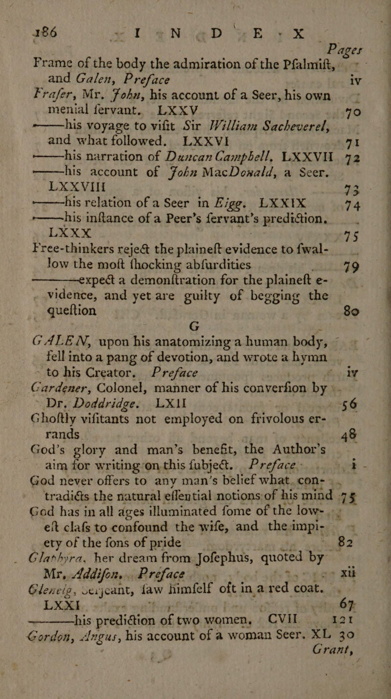 \ Pages Frame of the body the admiration of the Pfalmift, and Galen, Preface iv Frafer, Mr, John, his account of a Seer, his own menial fervant. LXXV 70 his voyage to vifit Sir William Sacheverel, and what followed. LXXVI 71 his narration of Duncan Campbell, LXXVIL_ 72 -——his account of John MacDowald, a Seer. LXXVII 3. -——his relation of a Seer in Figg, LXX1X 74 -——his inflance of a Peer’s fervant’s prediction, ; LXXX 5 Free-thinkers reje& the plaineft ouiione tofwal- low the moft {hocking abfurdities 19 ————expect a demonitration for the plaineft e- vidence, and yet are guilty of begging the queftion 80 G GALEN, upon his anatomizing a human body, fell into a pang of devotion, and wrote a hymn to his Creator. Preface eee: 4 Gardener, Colonel, manner of his converfion by». Dr. Doddridge. LX1I 56 Ghoftly vifitants not employed on frivolous er- > rands 48 God’s glory and man’s benefit, the yo S aim tor writing on, this fubject. Preface. ik God never offers to any man’s belief what. con- | . tradidts the natural eflen tial notions:of his mind 75 God has in all ages illuminated fome of the low.» eit clafs to confound the wife, and thea impi- ety of the fons of pride 82 Glarhyra, her dream from Jofephus, quoted oF Mr, Addifon,.. Preface. -» Xt Glenelg, sexjcant, faw himfelf oft ina red coat. LXXI -« OF his prediction of two women, “CVI 5 acti Gordon, Angus, his account of a woman Seer. XL 30 Lands