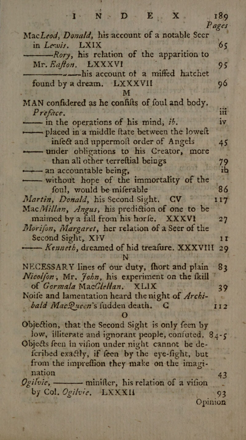 ’ Reo Ns DB ee 189 Pages MacLeod, Donald, his account of a notable Seer.” in Lewis, LXIX 65 Rory, his relation of the apparition to Mr. Faffon, LXXXVI 95 —__——-~~—-his account ot a miffed hatchet found by a dream. ga 96 MAN confidered as he confit of foul and body. Preface. — itt in the operations of his mind, 73. iv —— placed in'a middle {tate between the lowelt infe& and uppermolt order of Angels 45 ——— under obligations to his Creator, more =~ - than ali other terreftial beings 19 ———— an accountable being, ; th —— without hope of the immortality of the! foul, would be: miferable “86 Martin, Donald, his Second Sight. CV 117 MacMillan, Angus, his prediétion of one to be maimed by a fall from his horfe. KXXVI 27 Morijon, Margaret, her relation of a Seer of the _ Second Sight, XIV 1I —— Kenneth, dreamed of hid treafure. XXXVIII 29 N NECESSARY lines of our duty, fhort atid plain 83 Nicoljon, Mr. John, his experiment on the ikill ' of Gormala MacGleHan, XLIX Noife and lamentation heard the night of Archi- . bald MacQueen’s fudden death, C 112 . 0 Objection, that the Second Sight is only feen by low, illiterate and i ignorant people, confuted, 84-5 Objeds feen in vifion under night cannot be de- tcribed exa@ty, if feen by the eye-fight, but from the impreffion they make on the imagt- _ nation 43 Ogilvie, minifter, his relation of a vifion Col, Ogilvie, —LXXXI Peet Opinion
