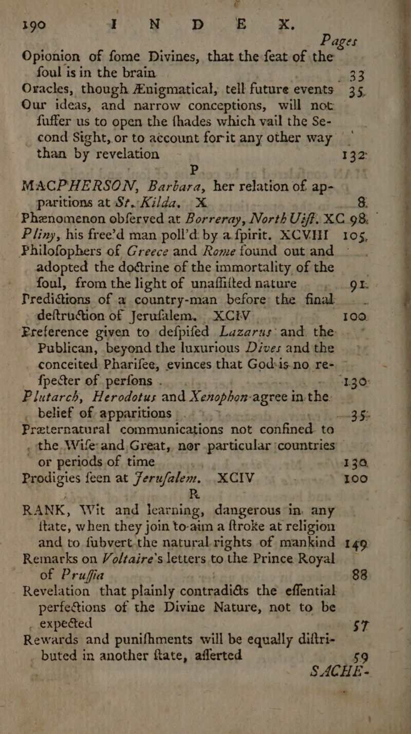 Pages Opionion of fome Divines, that the feat of the foul is in the brain 33 Oracles, though Anigmatical, tell future events 35, Our ideas, and narrow conceptions, will not fuffer us to open the fhades which vail the Se- cond Sight, or to account forit any other way than by revelation 132 Pp : MACPHERSON, Barbara, her eaton of ap- paritions at St. Kilda, X 8. Pliny, his free’d man poll’d: by a fpirit. XCVHI 105, Philofophers of Greece and Rome found out and adopted the doétrine of the immortality of the foul, from the light of unaflitted nature. gr. Prediattons of a country-man before the final . . deftrudction of Jerufalem., XCEV 100: Preference given to defpifed Lazarus and. the Publican, beyond the luxurious Dives and the conceited Pharifee, evinces that God»is.no re- Plutarch, Herodotus and Xenophon: agree in: ‘the. Praternatural communications not confined to . the Wife and Great,. nor particular |countries or periods of time 130, Prodigies feen at Ferufalem. XCIV wasn) Boo R RANK, Wit and learning, dangerous in. any ftate, when they join to-aim a ftroke at religion and to fubvert.the natural. rights of mankind 149 Remarks on Voltaire’s letters to the. Prince Royal of Prufia 88 Revelation that plainly contradiés the effential perfetions of the Divine Nature, not to be . expected sy Rewards and punifhments will be equally diftri- _ buted in another flate, aflerted