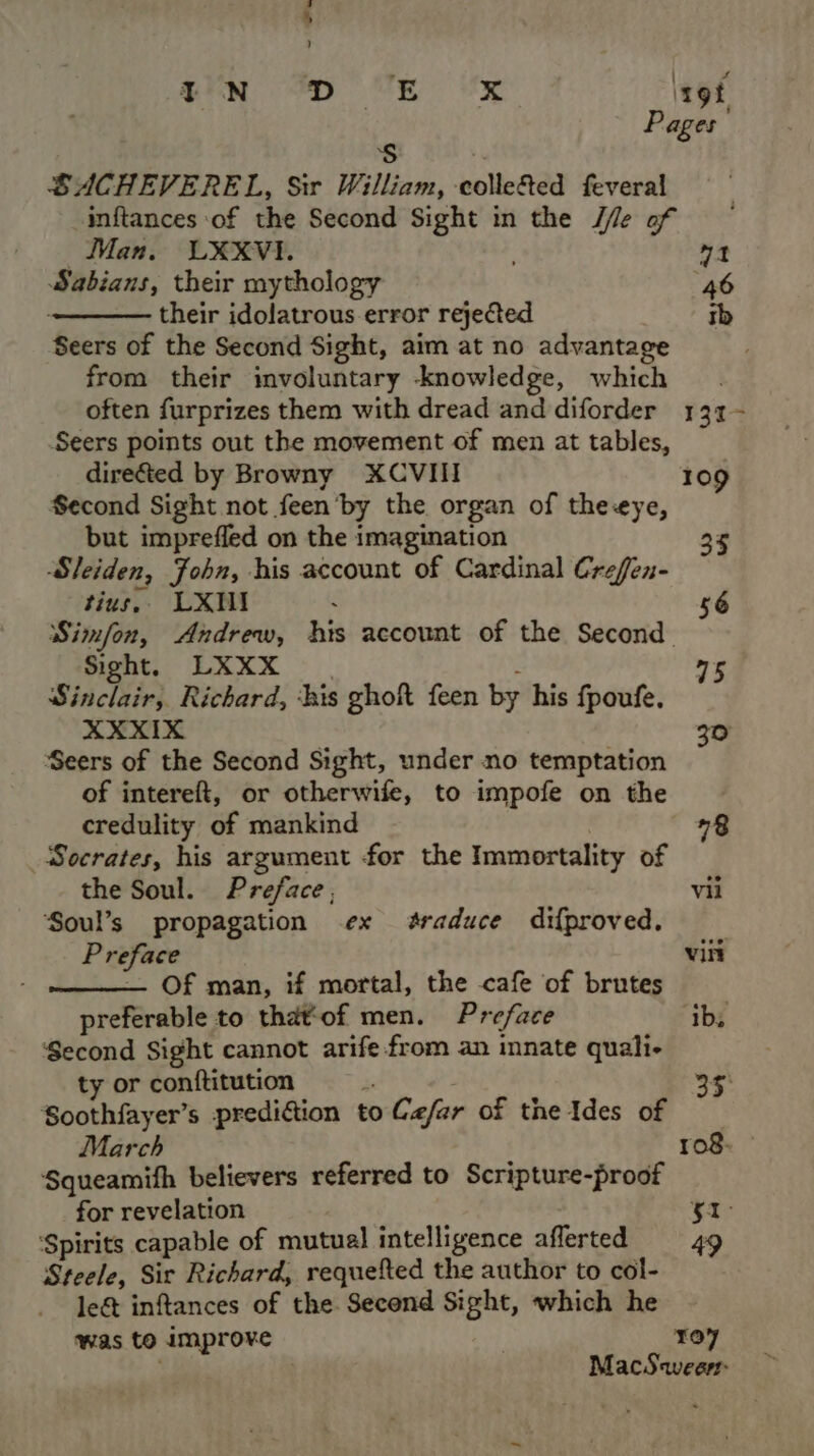 ) en Dp (VE UE rot, Pages Ss SACHEVEREL, Sir William, colle&amp;ed feveral inftances of the Second Sight in the J/le of Man. LXXVI. 3 71 Sabians, their mythology 46 their idolatrous error rejected tb Seers of the Second Sight, aim at no advantage from their involuntary knowledge, which often furprizes them with dread and diforder 131~ Seers points out the movement of men at tables, dire&amp;ted by Browny XCVIII 109 Second Sight not feen by the organ of theeye, but imprefled on the imagination 35 Sleiden, Fohn, his account of Cardinal Crefen- tius, LXMI . 56 Simfon, Andrew, his account of the Second Sight. LXXX - | Sinclair, Richard, ‘his ghoft feen by his fpoufe. XXXIX 30 Seers of the Second Sight, under no temptation of intereft, or otherwife, to impofe on the 75 credulity of mankind “8 Socrates, his argument for the Immortality of the Soul. Preface; vil Soul’s propagation ex #raduce difproved. | Preface vin — Of man, if mortal, the cafe of brutes preferable to that‘of men. Preface ib, Second Sight cannot arife from an innate quali- ty or conftitution i 35 Soothfayer’s prediftion to Ce/far of the Ides of March 108. Squeamith believers referred to Scripture-proof for revelation ice ‘Spirits capable of mutual intelligence afferted 49 Steele, Sir Richard, requefted the author to col- le&amp; inftances of the Second Sight, which he was to improve Toy MacS weer: