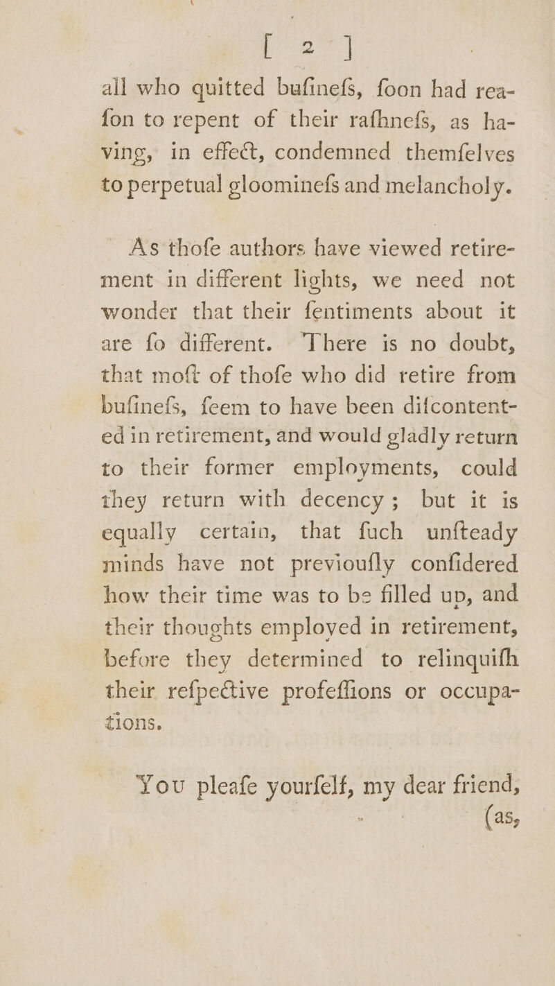 all who quitted bufinefs, foon had rea- fon to repent of their rafhnefs, as ha- ving, in effect, condemned themfelves to perpetual gloominefs and melancholy. As thofe authors have viewed retire- ment in different lights, we need not wonder that their fentiments about it are fo different. There is no doubt, that moft of thofe who did retire from bufinefS, feem to have been difcontent- ed in retirement, and would gladly return to their former employments, could they return with decency; but it is equally certain, that fuch unfteady minds have not previoufly confidered how their time was to be filled up, and their thoughts employed in retirement, before they determined to relinquifh their refpective profeflions or occupa- tions. You pleafe ‘gees my dear friend, (as,