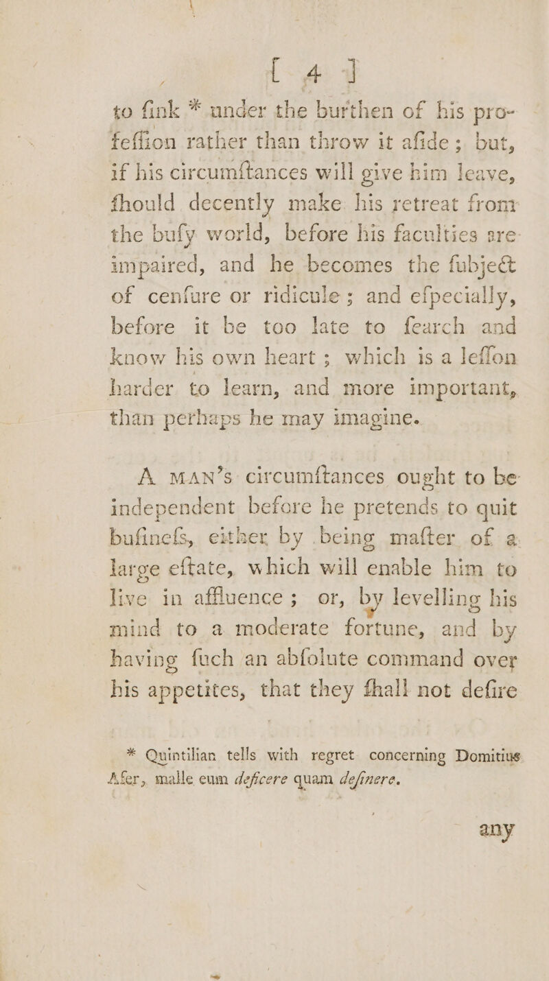 L 4 J to fink * under the burthen of his Be feffion rather than throw it afide; but, if his circumftances will give him leave, fhould decently make. his retreat front the bufy world, before his faculties are impaired, and he becomes the fubjecét of cenfure or ridicule; and efpecially, before it be too late to fearch and know his own heart ; which is a leflon harder to learn, and more important, than perhaps he may imagine. A MAN’s circumftances ought to be independent before he pretends to quit bufinels, either by being mafter of a large eftate, which will enable him to live in affluence; or, by levelling his mind to a moderate fortune, Hes by having fuch an abfolute command over his appetites, that they fhall not defire * Quintilian tells with regret concerning Domitius Afer, malle eum deficere quam definere. any