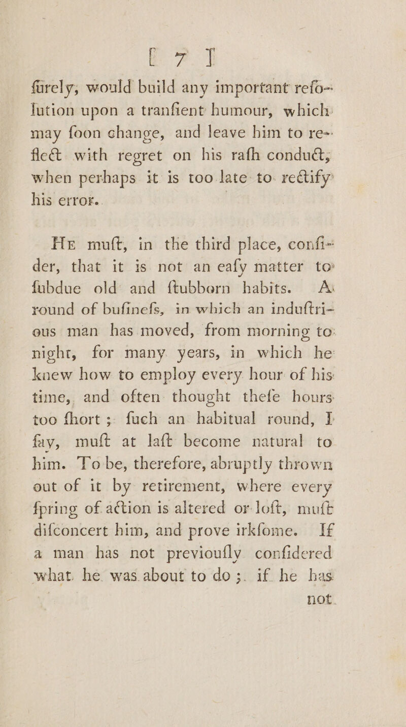 furely; would build any important refo- lution upon a tranfient humour, which: may foon change, and leave him to re= fle&amp; with regret on his rafh conduét, when perhaps it is too late to. rectify’ his error. | He muft, in the third place, confi- der, that it is not an eafy matter to fubdue old and {tubbern habits. <A round of bufinefs, in which an induftri- ous man has moved, from morning to: night, for many years, in which he knew how to employ every. hour of his: time, and often: thought thefe hours: too fhort ;- fuch an habitual round, I fay, muft at laft become natural to him. To be, therefore, abruptly thrown out of it by retirement, where every fpring of action is altered or loft, muft difconcert him, and prove irkfome. If a man has not previoufly confidered what. he. was.about to do;. if he has | not.