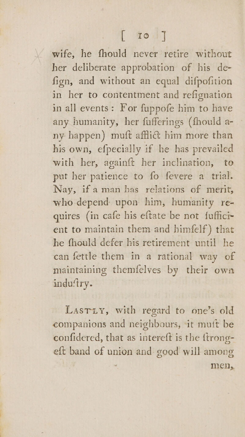 wife, he fhould never retire without her deliberate approbation of his de- fign, and without an equal difpofition in her to contentment and refignation in all events: For fuppofe him to have any humanity, her fufferings (fhould a- ny happen) muft afflict him more than his own, efpecially if he has prevailed with her, againft her inclination, to put her patience to fo fevere a trial. Nay, if aman has relations of merit, who depend: upon him, humanity re- quires (in cafe his eftate be not {uffict ent to maintain them and himfelf) that he fhould defer his retirement until he can fettle them in a rational way of maintaining themfelves by their own indu‘try. LastTiy, with regard to one’s old companions and neighbours, ‘it muft be confidered, that as intereft is the {trong- eft band of unien and geod will among men,