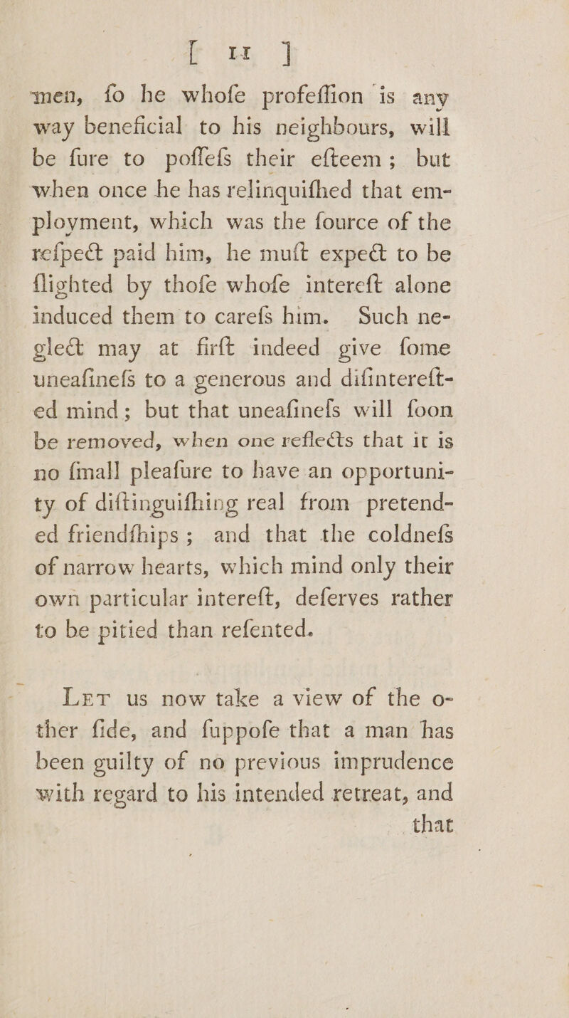 rie 3 men, fo he whofe profeffion is any way beneficial to his neighbours, will be fure to poflefs their efteem; but when once he has relinquifhed that em- ployment, which was the fource of the refpect paid him, he muft expeét to be {lighted by thofe whofe intereft alone induced them to carefs him. Such ne- gleé&amp;t may at firft indeed give fome uneafinefs to a generous and difintereft- ed mind; but that uneafinels will foon be removed, when one reflects that it is no {mall pleafure to have an opportuni- ty of diftinguifhing real from pretend- ed friendfhips ; and that the coldnefs of narrow hearts, which mind only their own particular intereft, deferves rather to be pitied than refented. Let us now take a view of the o- ther fide, and fuppofe that a man has been guilty of no previous imprudence with regard to his intended retreat, and that