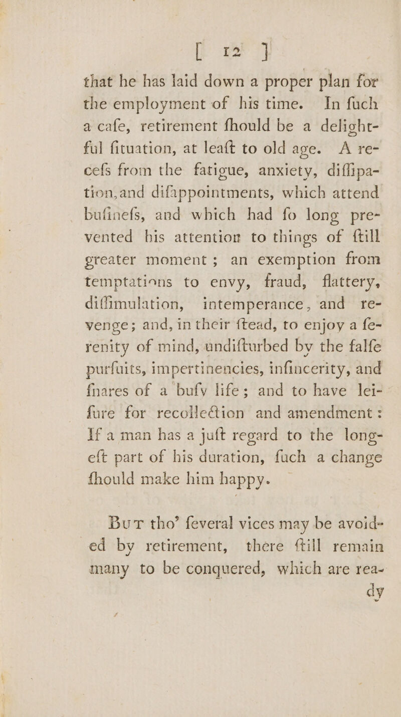 [re } that he has laid down a proper plan for the employment of his time. In fuch a cafe, retirement fhould be a delight- ful fituation, at leaft to old age. A re- cefs from the fatigue, anxiety, diffipa- tion,and difappointments, which attend bufinefs, and which had fo long pre-~ vented his attention to things of {till greater moment; an exemption from temptations to envy, fraud, flattery, diffimulation, intemperance, and re- venge; and, in their {tead, to enjoy a fe- renity of mind, undifturbed by the falfe purfuits, impertinencies, infincerity, and fnares of a bufy life; and to have lei-— fure for recolleGion and amendment : If a man has a juft regard to the long- eft part of his duration, fuch a change fhould make him happy. Bur tho’ feveral vices may be avoid- ed by retirement, there till remain many to be conquered, which are rea- dy